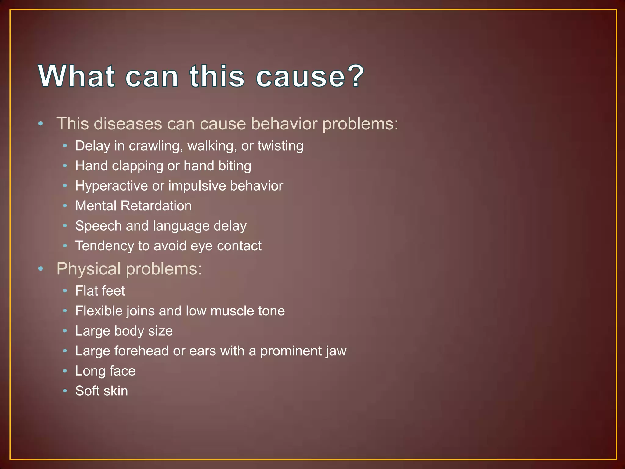 What can this cause? This diseases can cause behavior problems: Delay in crawling, walking, or twistingHand clapping or hand bitingHyperactive or impulsive behaviorMental RetardationSpeech and language delay Tendency to avoid eye contactPhysical problems:  Flat feetFlexible joins and low muscle toneLarge body sizeLarge forehead or ears with a prominent jawLong faceSoft skin
