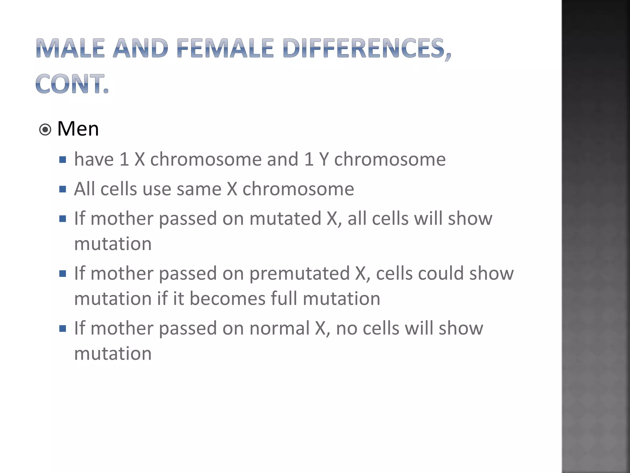 Men
 have 1 X chromosome and 1 Y chromosome
 All cells use same X chromosome
 If mother passed on mutated X, all cells will show
mutation
 If mother passed on premutated X, cells could show
mutation if it becomes full mutation
 If mother passed on normal X, no cells will show
mutation
 