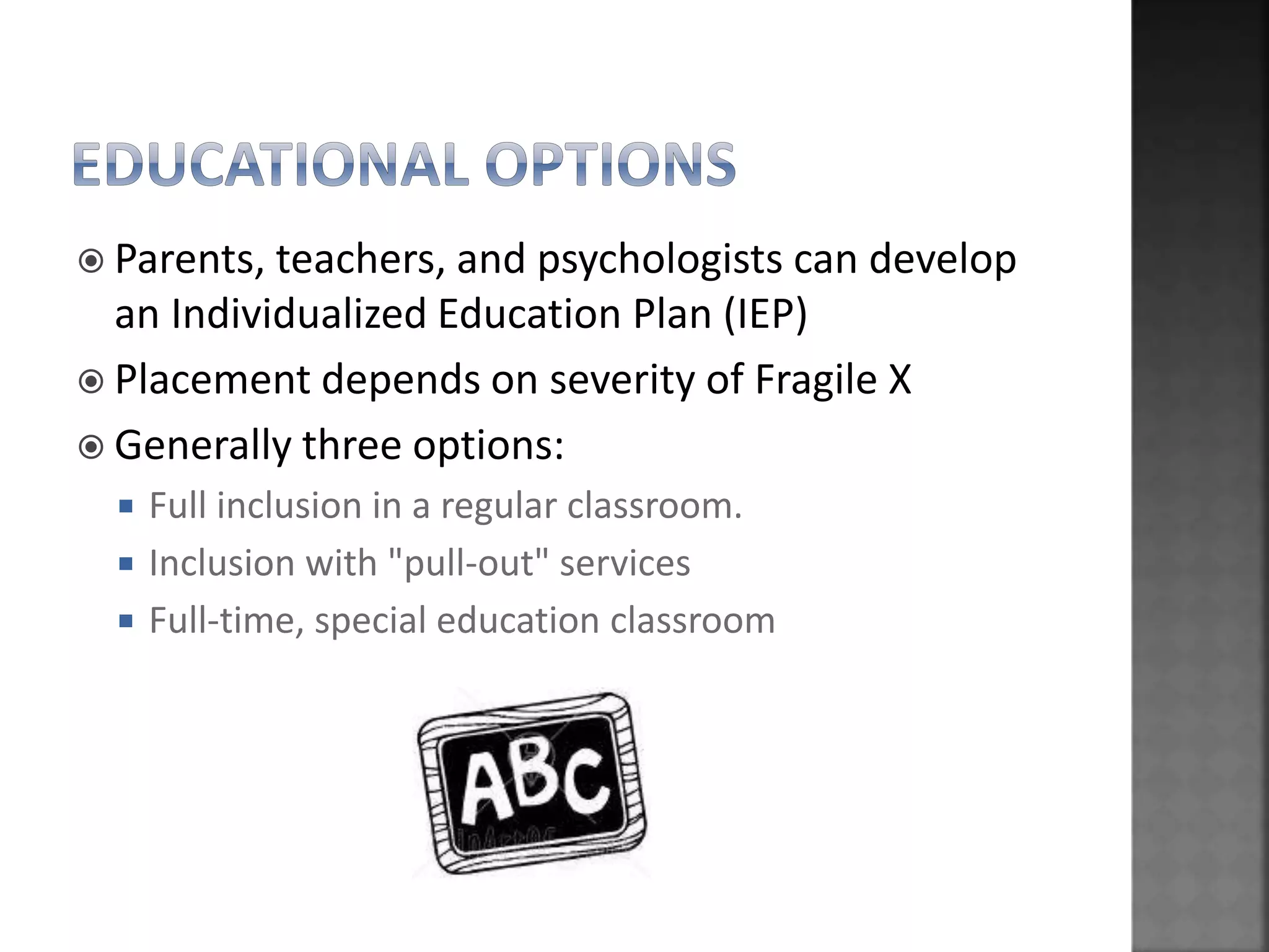  Parents, teachers, and psychologists can develop
an Individualized Education Plan (IEP)
 Placement depends on severity of Fragile X
 Generally three options:
 Full inclusion in a regular classroom.
 Inclusion with "pull-out" services
 Full-time, special education classroom
 