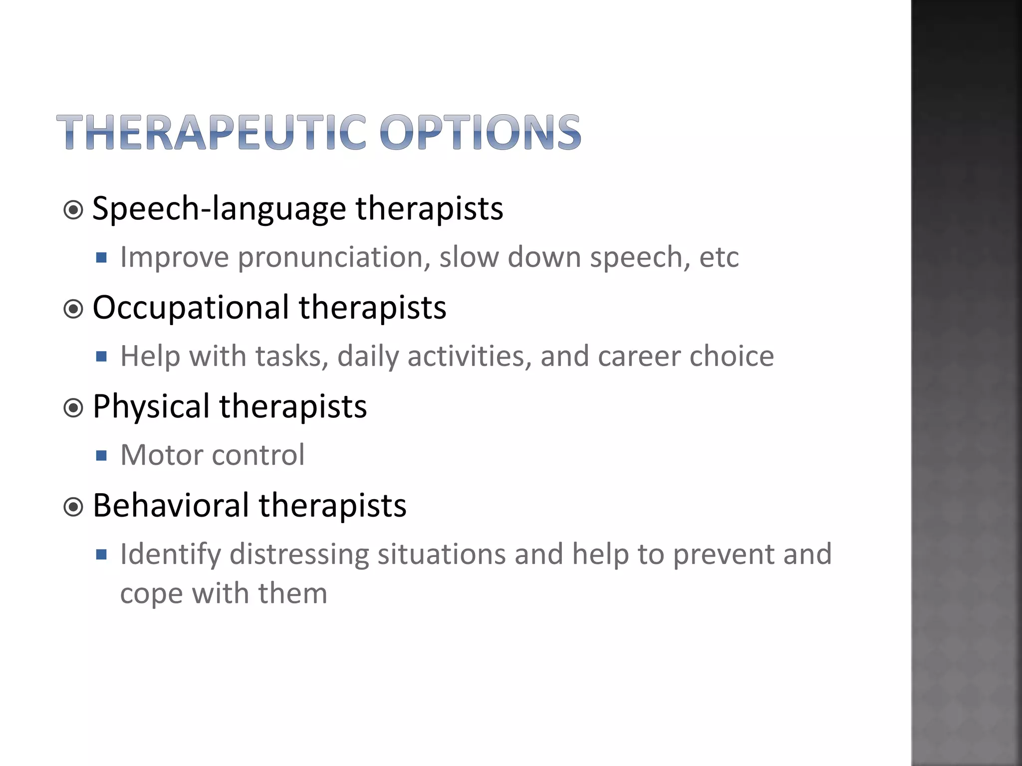  Speech-language therapists
 Improve pronunciation, slow down speech, etc
 Occupational therapists
 Help with tasks, daily activities, and career choice
 Physical therapists
 Motor control
 Behavioral therapists
 Identify distressing situations and help to prevent and
cope with them
 