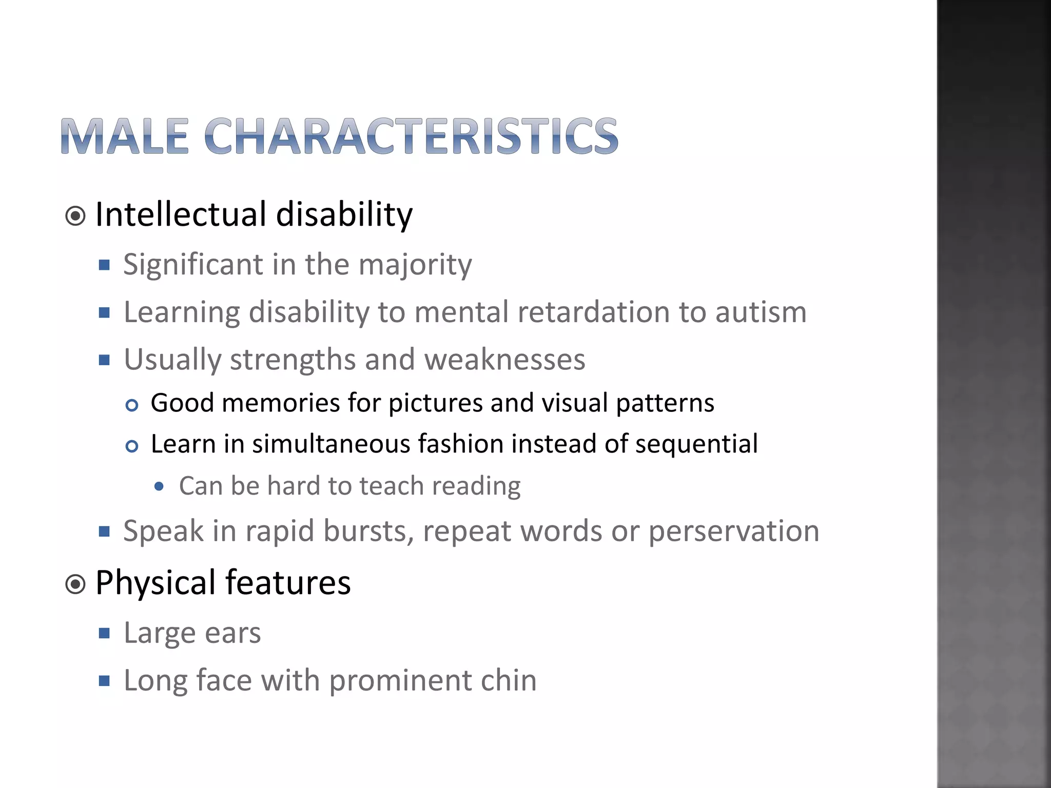  Intellectual disability
 Significant in the majority
 Learning disability to mental retardation to autism
 Usually strengths and weaknesses
 Good memories for pictures and visual patterns
 Learn in simultaneous fashion instead of sequential
 Can be hard to teach reading
 Speak in rapid bursts, repeat words or perservation
 Physical features
 Large ears
 Long face with prominent chin
 