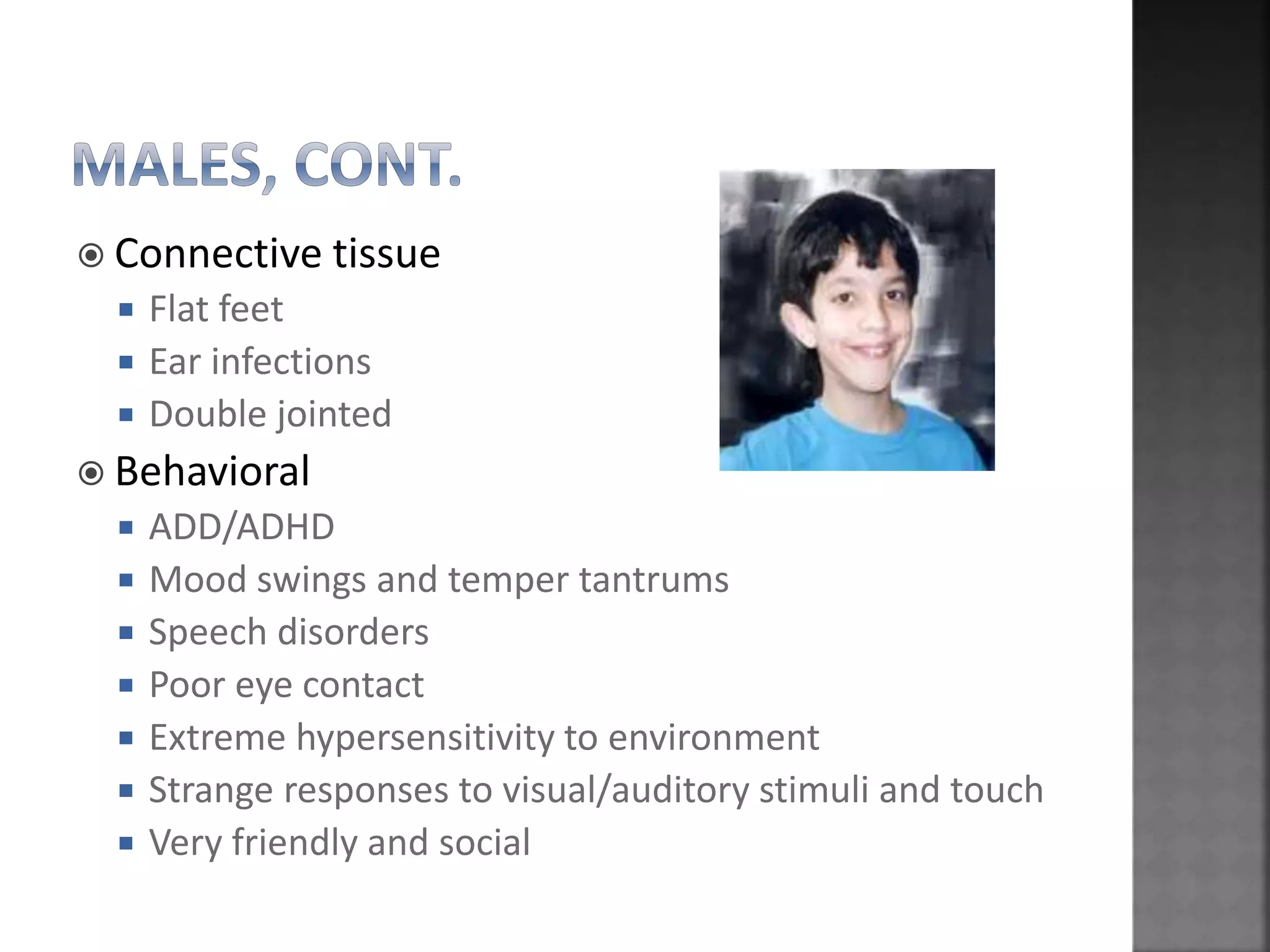  Connective tissue
 Flat feet
 Ear infections
 Double jointed
 Behavioral
 ADD/ADHD
 Mood swings and temper tantrums
 Speech disorders
 Poor eye contact
 Extreme hypersensitivity to environment
 Strange responses to visual/auditory stimuli and touch
 Very friendly and social
 