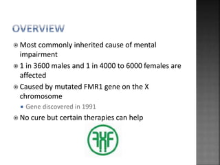  Most commonly inherited cause of mental
impairment
 1 in 3600 males and 1 in 4000 to 6000 females are
affected
 Caused by mutated FMR1 gene on the X
chromosome
 Gene discovered in 1991
 No cure but certain therapies can help
 