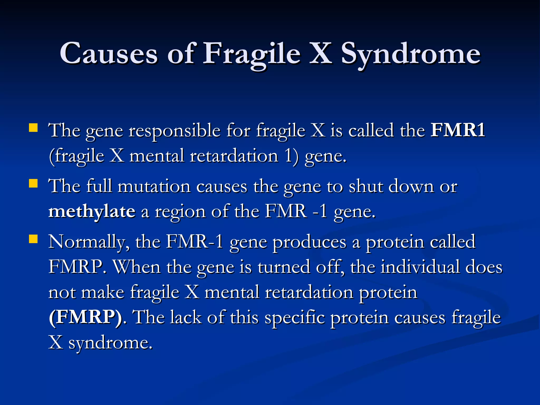 Causes of Fragile X Syndrome The gene responsible for fragile X is called the  FMR1  (fragile X mental retardation 1) gene.  The full mutation causes the gene to shut down or  methylate  a region of the FMR -1 gene.  Normally, the FMR-1 gene produces a protein called FMRP. When the gene is turned off, the individual does not make fragile X mental retardation protein  (FMRP) . The lack of this specific protein causes fragile X syndrome. 