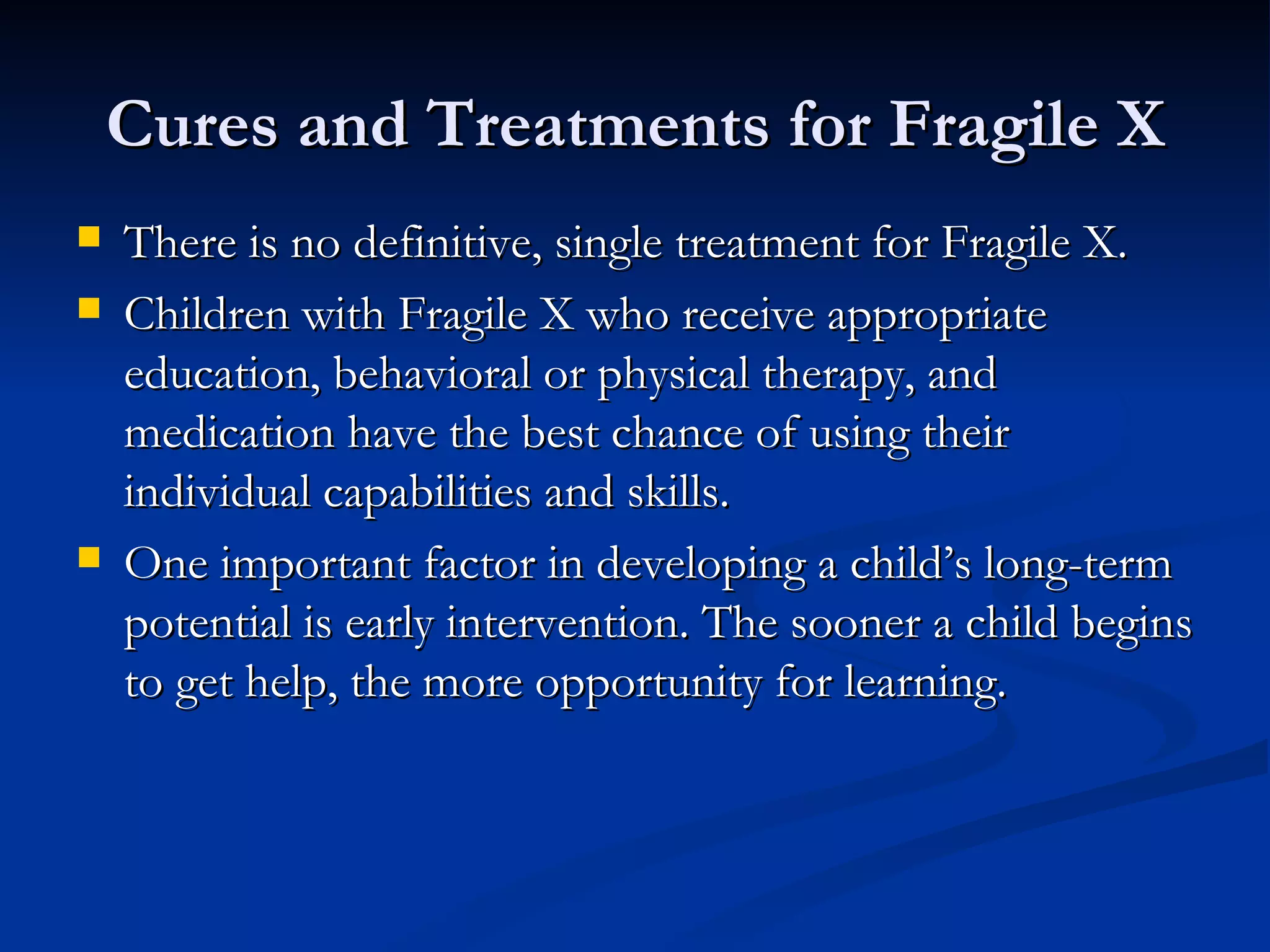Cures and Treatments for Fragile X There is no definitive, single treatment for Fragile X. Children with Fragile X who receive appropriate education, behavioral or physical therapy, and medication have the best chance of using their individual capabilities and skills.  One important factor in developing a child’s long-term potential is early intervention. The sooner a child begins to get help, the more opportunity for learning.  