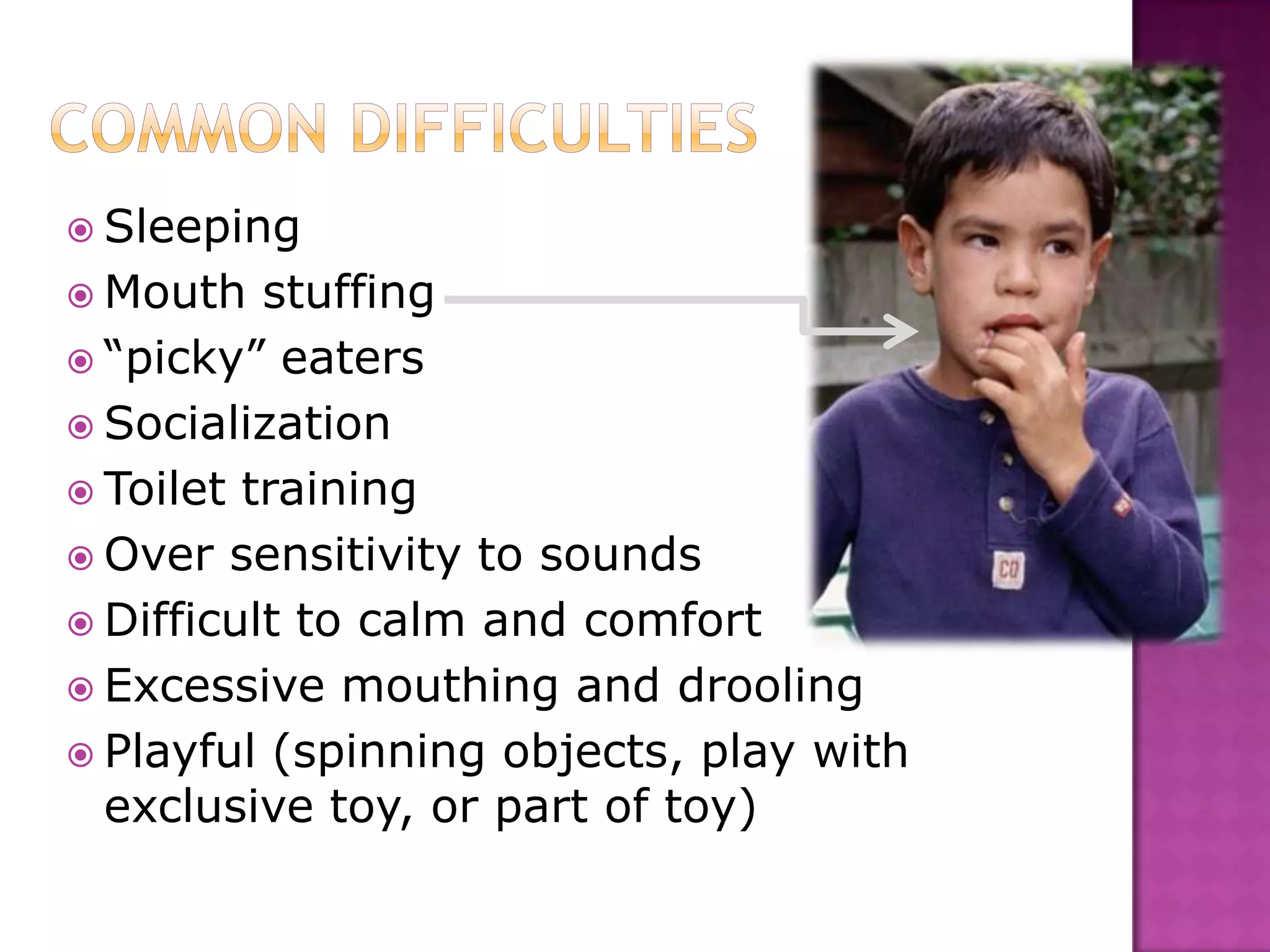  Sleeping
 Mouth stuffing
 “picky” eaters
 Socialization
 Toilet training
 Over sensitivity to sounds
 Difficult to calm and comfort
 Excessive mouthing and drooling
 Playful (spinning objects, play with
exclusive toy, or part of toy)
 