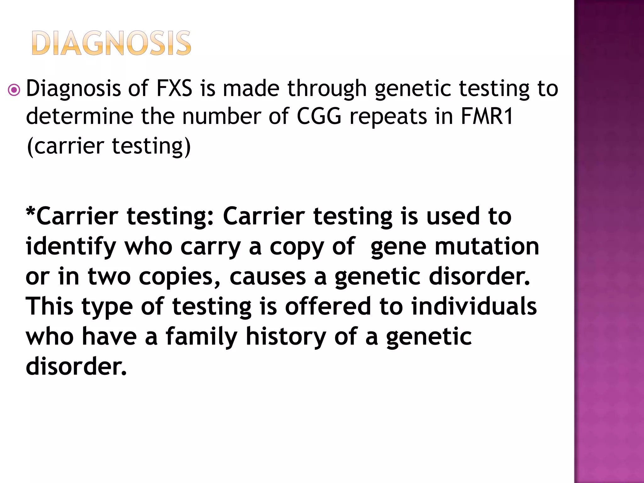  Diagnosis of FXS is made through genetic testing to
determine the number of CGG repeats in FMR1
(carrier testing)
*Carrier testing: Carrier testing is used to
identify who carry a copy of gene mutation
or in two copies, causes a genetic disorder.
This type of testing is offered to individuals
who have a family history of a genetic
disorder.
 