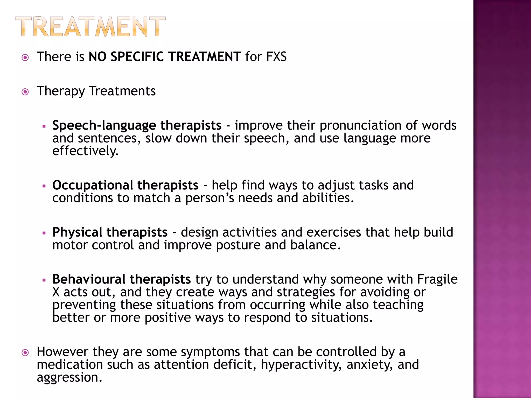  There is NO SPECIFIC TREATMENT for FXS
 Therapy Treatments
 Speech-language therapists - improve their pronunciation of words
and sentences, slow down their speech, and use language more
effectively.
 Occupational therapists - help find ways to adjust tasks and
conditions to match a person’s needs and abilities.
 Physical therapists - design activities and exercises that help build
motor control and improve posture and balance.
 Behavioural therapists try to understand why someone with Fragile
X acts out, and they create ways and strategies for avoiding or
preventing these situations from occurring while also teaching
better or more positive ways to respond to situations.
 However they are some symptoms that can be controlled by a
medication such as attention deficit, hyperactivity, anxiety, and
aggression.
 