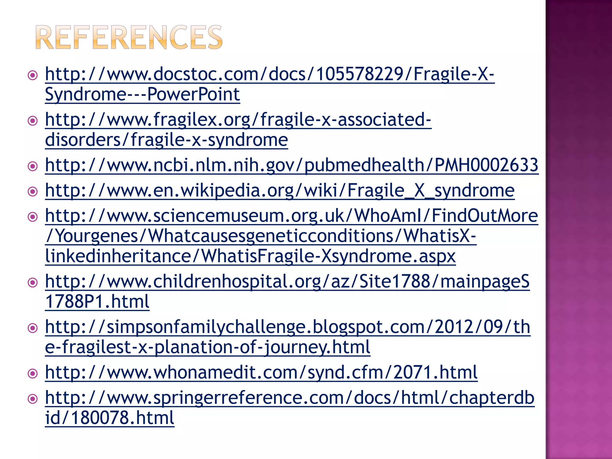  http://www.docstoc.com/docs/105578229/Fragile-X-
Syndrome---PowerPoint
 http://www.fragilex.org/fragile-x-associated-
disorders/fragile-x-syndrome
 http://www.ncbi.nlm.nih.gov/pubmedhealth/PMH0002633
 http://www.en.wikipedia.org/wiki/Fragile_X_syndrome
 http://www.sciencemuseum.org.uk/WhoAmI/FindOutMore
/Yourgenes/Whatcausesgeneticconditions/WhatisX-
linkedinheritance/WhatisFragile-Xsyndrome.aspx
 http://www.childrenhospital.org/az/Site1788/mainpageS
1788P1.html
 http://simpsonfamilychallenge.blogspot.com/2012/09/th
e-fragilest-x-planation-of-journey.html
 http://www.whonamedit.com/synd.cfm/2071.html
 http://www.springerreference.com/docs/html/chapterdb
id/180078.html
 