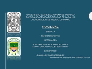 UNIVERSIDAD JUAREZ AUTONOMA DE TABASCO
DIVISION ACADEMICA DE CIENCIAS DE LA SALUD
COORDINACION DE MEDICO CIRUJANO
FRAGILIDAD.
EQUIPO: 4
GERONTOGERIATRIA
INTEGRANTES:
JONATHAN MANUEL RODRIGUEZ BAÑOS
ADJANY GUADALUPE CONTRERAS FRIAS
CATEDRATICO:
GUADALUPE SOSA DOMÍNGUEZ
VILLAHERMOSA TABASCO A 18 DE FEBRERO DE 2016
 