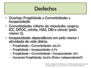 Desfechos
• Overlap: Fragilidade x Comorbidades x
  Incapacidade
• Comorbidades: infarto do miocárdio, angina,
  ICC, DPOC, artrite, HAS, DM e câncer (pelo
  menos 2).
• Incapacidade: dependência em pelo menos 1
  atividade de vida diária.
  –   Fragilidade + Comorbidades: 46,2%
  –   Fragilidade + Incapacidade: 5,7%
  –   Fragilidade + Comorbidade + Incapacidade: 21%
  –   Somente Fragilidade: 26,6% (Fator independente!!)
 