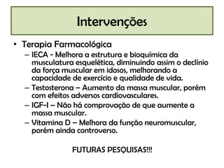 Intervenções
• Terapia Farmacológica
  – IECA - Melhora a estrutura e bioquímica da
    musculatura esquelética, diminuindo assim o declínio
    da força muscular em idosos, melhorando a
    capacidade de exercício e qualidade de vida.
  – Testosterona – Aumento da massa muscular, porém
    com efeitos adversos cardiovasculares.
  – IGF-I – Não há comprovação de que aumente a
    massa muscular.
  – Vitamina D – Melhora da função neuromuscular,
    porém ainda controverso.

               FUTURAS PESQUISAS!!!
 