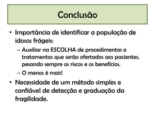 Conclusão
• Importância de identificar a população de
  idosos frágeis:
  – Auxiliar na ESCOLHA de procedimentos e
    tratamentos que serão ofertados aos pacientes,
    pesando sempre os riscos e os benefícios.
  – O menos é mais!
• Necessidade de um método simples e
  confiável de detecção e graduação da
  fragilidade.
 