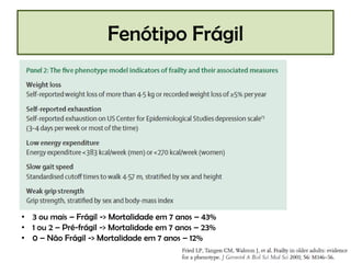Fenótipo Frágil

• 3 ou mais – Frágil -> Mortalidade em 7 anos – 43%
• 1 ou 2 – Pré-frágil -> Mortalidade em 7 anos – 23%
• 0 – Não Frágil -> Mortalidade em 7 anos – 12%

 