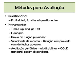 Métodos para Avaliação
• Questionários
– Frail elderly functional questionnaire

• Instrumentos
– Timed-up-and-go Test
– Handgrip
– Prova de função pulmonar
– Velocidade de marcha – Relação comprovada
com desfechos adversos.
– Avaliação geriátrica multidisciplinar – GOLD
standard, porém dispendiosa.

 