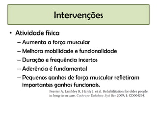 Intervenções
• Atividade física
– Aumenta a força muscular
– Melhora mobilidade e funcionalidade
– Duração e frequência incertos
– Aderência é fundamental
– Pequenos ganhos de força muscular refletiram
importantes ganhos funcionais.

 