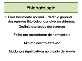 Fisiopatologia
• Envelhecimento normal – declínio gradual
das reservas fisiológicas dos diversos sistemas.
Declínio acelerado das reservas
↓

Falha nos mecanismos de homeostase
↓

Mínimo evento estressor
↓

Mudanças significativas no Estado de Saúde

 