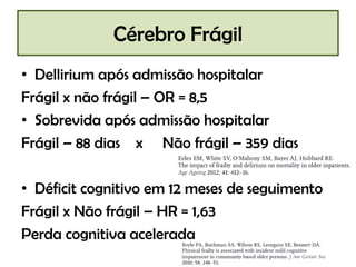 Cérebro Frágil
• Dellirium após admissão hospitalar
Frágil x não frágil – OR = 8,5
• Sobrevida após admissão hospitalar
Frágil – 88 dias x Não frágil – 359 dias
• Déficit cognitivo em 12 meses de seguimento
Frágil x Não frágil – HR = 1,63
Perda cognitiva acelerada

 