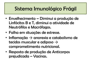 Sistema Imunológico Frágil
• Envelhecimento – Diminui a produção de
Linfócitos B e T, diminui a atividade de
Neutrófilos e Macrófagos.
• Falha em situações de estresse.
• Inflamação → anorexia e catabolismo de
tecidos muscular e adiposo →
comprometimento nutricional.
• Resposta de produção de Anticorpos
prejudicada – Vacinas.

 