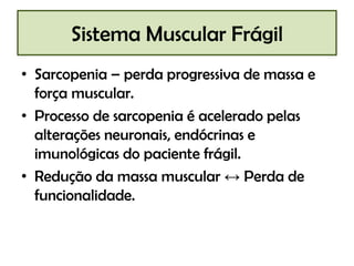 Sistema Muscular Frágil
• Sarcopenia – perda progressiva de massa e
força muscular.
• Processo de sarcopenia é acelerado pelas
alterações neuronais, endócrinas e
imunológicas do paciente frágil.
• Redução da massa muscular ↔ Perda de
funcionalidade.

 