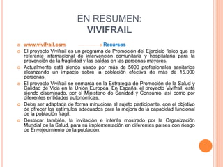 EN RESUMEN:
VIVIFRAIL
 www.vivifrail.com Recursos
 El proyecto Vivifrail es un programa de Promoción del Ejercicio físico que es
referente internacional de intervención comunitaria y hospitalaria para la
prevención de la fragilidad y las caídas en las personas mayores.
 Actualmente está siendo usado por más de 5000 profesionales sanitarios
alcanzando un impacto sobre la población efectiva de más de 15.000
personas.
 El proyecto Vivifrail se enmarca en la Estrategia de Promoción de la Salud y
Calidad de Vida en la Unión Europea. En España, el proyecto Vivifrail, está
siendo diseminado, por el Ministerio de Sanidad y Consumo, así como por
diferentes entidades autonómicas.
 Debe ser adaptada de forma minuciosa al sujeto participante, con el objetivo
de ofrecer los estímulos adecuados para la mejora de la capacidad funcional
de la población frágil.
 Destacar también, la invitación e interés mostrado por la Organización
Mundial de la Salud, para su implementación en diferentes países con riesgo
de Envejecimiento de la población.
 