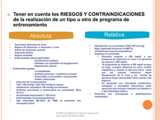  Tener en cuenta los RIESGOS Y CONTRAINDICACIONES
de la realización de un tipo u otro de programa de
entrenamiento
Absoluta Relativa
• Aneurisma disecante de aorta
• Reposo ST-depresión o elevación > 2 mm
• Infarto de miocardio reciente
• Estenosis aórtica
• Angina inestable
• Enfermedades descompensadas:
- Insuficiencia cardiaca
- Diabetes con episodios de hipoglucemia
- Hipertensión arterial
• Enfermedad agudas:
- Tromboflebitis
- Embolia pulmonar o sistémica reciente
- Pericarditis o miocarditis o endocarditis
- Fiebre, infecciones
• Infección de la esternotomía
• TAS >160 mmHg; TAD>100 mmHg en reposo
• Hipotensión ortostática >20 mmHg con síntomas
• Arritmias auriculares o ventriculares no contraladas. Bloq
AV 2-3.
• Incontrolada taquicardia (> 120 l/min)
• Enfermedades musculoesquéleticas
• Alta intensidad (80-100% de 1RM) en pacientes con
retinopatía activa
• Hipertensión no controlada (>160/>100 mm Hg)
• Baja Capacidad funcional (<4 METS)
• Limitaciones músculo esqueléticas
• Diabetes no controlada
• Glucemia superior a 250 mg/dL y con
presencia de cetónicos en orina o la glucemia
es superior a 300 mg/dL.
• Si la glucemia es superior a 300 mg/dl aunque
no haya cuerpos cetónicos en orina: control
metabólico y retrasar el ejercicio físico hasta
que los cuerpos cetónicos hayan
desaparecido de la orina y los niveles de
glucemia hayan descendido hasta valores más
seguros.
• En pacientes con retinopatía proliferativa,
nefropatía o neuropatía autonómica evitar
ejercicios que incluyan maniobra de Valsalva o
a alta intensidad relativa.
• Pacientes con marcapasos o desfribiladores
implantados
ACSM’s Guidelines for exercise testing and
prescription.7th Edition.2006.
 