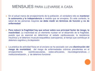 MENSAJES PARA LLEVARSE A CASA
 En el actual marco de envejecimiento de la población, el verdadero reto es mantener
la autonomía y la independencia a medida que se envejece. En este contexto, la
salud de las personas mayores se debe medir en términos de función y no de
enfermedad
 Para reducir la fragilidad hay que actuar sobre sus principal factor de riesgo, la
inactividad. La inactividad es un elemento nuclear en el desarrollo de la fragilidad,
puesto que es esencial en determinar el estado cardiovascular, la resistencia
insulínica y el deterioro musculo-esquelético (sarcopenia), al tiempo que contribuye al
deterioro cognitivo y la depresión
 La práctica de actividad física en el anciano se ha asociado con una disminución del
riesgo de mortalidad, del riesgo de enfermedades crónicas prevalentes en el
envejecimiento (cardiovasculares, osteo-articulares, neurodegenerativas…)
institucionalización, y de deterioro funcional
 