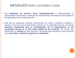  Los programas de ejercicio físico multicomponente y particularmente el
entrenamiento de la fuerza, constituyen las intervenciones más eficaces para retrasar la
discapacidad y otros eventos adversos .
 Este tipo de programas combina entrenamiento de fuerza, resistencia, equilibrio y
marcha y es el que más ha demostrado mejorías en la capacidad funcional, que es un
elemento fundamental para el mantenimiento de la independencia en las
actividades básicas de la vida diaria (ABVD) de los ancianos. Así mismo, han
demostrado su utilidad en otros dominios frecuentemente asociados a este síndrome
como las caídas, el deterioro cognitivo y la depresión.
MENSAJES PARA LLEVARSE A CASA
 