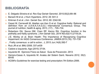 BIBLIOGRAFÍA
 E. Delgado Silveira et al. Rev Esp Geriatr Gerontol. 2015;50(2):89–96
 Banach M et al. J Hum Hypertens. 2012; 26: 641-3
 Kirkman S et al. J Am Geriatr Soc. 2012; 60: 2342-56.
 Cesari M, Carnevelli M, Abellan van Kan G et al. Cognitive frailty: Rational and
definition from an (I.A.N.A./I.A.G.G.) International Consensus Group. The
journal of nutrition, health & aging. 2013, (17): , 726–734.
 Robertson DA, Savva GM, Coen RF, Kenny RA. Cognitive function in the
prefrailty and frailty syndrome. J Am Geriatr Soc. 2014 Nov;62(11):2118-24.
 J.E. Morley et al. Brain Health: The Importance of Recognizing Cognitive
Impairment: An IAGG Consensus Conference. JAMDA 2015 (16): 731-739
 , Frailty consensus: a call to action.. J. 2013 Jun;14(6):392-7
 Ruiz JR et al. BMJ 2008; 337:a439
 Cadore e Izquierdo. Age (2015) 37:64.
 Izquierdo M. Ejercicio Físico es Salud. Guia de Prevención. 2013
 Herrero-Casas A, Izquierdo M. Anales del Sistem Sanit. Navarra 2012; 35(!):
69-85
 ACSM’s Guidelines for exercise testing and prescription.7th Edition.2006.
 