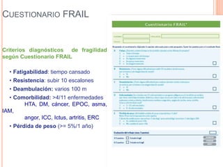 CUESTIONARIO FRAIL
Criterios diagnósticos de fragilidad
según Cuestionario FRAIL
• Fatigabilidad: tiempo cansado
• Resistencia: subir 10 escalones
• Deambulación: varios 100 m
• Comorbilidad: >4/11 enfermedades
HTA, DM, cáncer, EPOC, asma,
IAM,
angor, ICC, Ictus, artritis, ERC
• Pérdida de peso (>= 5%/1 año)
 