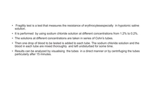 • Fragility test is a test that measures the resistance of erythrocytesespecially in hypotonic saline
solution.
• It is performed by using sodium chloride solution at different concentrations from 1.2% to 0.2%.
• The solutions at different concentrations are taken in series of Cohn’s tubes.
• Then one drop of blood to be tested is added to each tube. The sodium chloride solution and the
blood in each tube are mixed thoroughly and left undisturbed for some time.
• Results can be analyzed by visualising the tubes in a direct manner or by centrifuging the tubes
particularly after 15 minutes.
 
