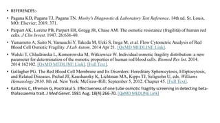 • REFERENCES:-
• Pagana KD, Pagana TJ, Pagana TN. Mosby's Diagnostic & Laboratory Test Reference. 14th ed. St. Louis,
MO: Elsevier; 2019. 371.
• Parpart AK, Lorenz PB, Parpart ER, Gregg JR, Chase AM. The osmotic resistance (fragilità) of human red
cells. J Clin Invest. 1947. 26:636-40.
• Yamamoto A, Saito N, Yamauchi Y, Takeda M, Ueki S, Itoga M, et al. Flow Cytometric Analysis of Red
Blood Cell Osmotic Fragility. J Lab Autom. 2014 Apr 21. [QxMD MEDLINE Link].
• Walski T, Chludzinska L, Komorowska M, Witkiewicz W. Individual osmotic fragility distribution: a new
parameter for determination of the osmotic properties of human red blood cells. Biomed Res Int. 2014.
2014:162102. [QxMD MEDLINE Link]. [Full Text].
• Gallagher PG. The Red Blood Cell Membrane and Its Disorders: Hereditary Spherocytosis, Elliptocytosis,
and Related Diseases. Prchal JT, Kaushansky K, Lichtman MA, Kipps TJ, Seligsohn U, eds. Williams
Hematology 2010. 8th ed. New York: McGraw-Hill; September 5, 2012. Chapter 45. [Full Text].
• Kattamis C, Efremov G, Pootrakul S. Effectiveness of one tube osmotic fragility screening in detecting beta-
thalassaemia trait. J Med Genet. 1981 Aug. 18(4):266-70. [QxMD MEDLINE Link]
 