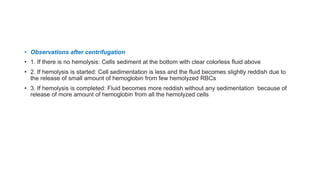 • Observations after centrifugation
• 1. If there is no hemolysis: Cells sediment at the bottom with clear colorless fluid above
• 2. If hemolysis is started: Cell sedimentation is less and the fluid becomes slightly reddish due to
the release of small amount of hemoglobin from few hemolyzed RBCs
• 3. If hemolysis is completed: Fluid becomes more reddish without any sedimentation because of
release of more amount of hemoglobin from all the hemolyzed cells
 