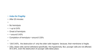 • Index for Fragility
• After 20 minutes:
•
• No hemolysis
• = up to 0.6%
• Onset of hemolysis
• = around 0.45%
• Completion of hemolysis = around 0.35%
•
• 1)At 0.45%, the destruction of only the older cells happens because, their membrane is fragile.
• 2)So, these cells cannot withstand specifically this hypotonicity. But, younger cells are not affected.
At 0.35%, even the destruction of younger cells takes place.
 