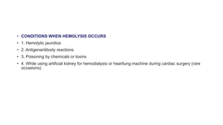 • CONDITIONS WHEN HEMOLYSIS OCCURS
• 1. Hemolytic jaundice
• 2. Antigenantibody reactions
• 3. Poisoning by chemicals or toxins
• 4. While using artificial kidney for hemodialysis or heartlung machine during cardiac surgery (rare
occasions)
 