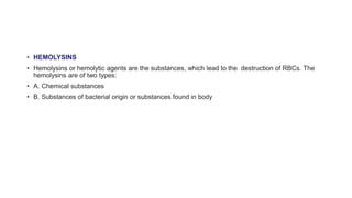• HEMOLYSINS
• Hemolysins or hemolytic agents are the substances, which lead to the destruction of RBCs. The
hemolysins are of two types:
• A. Chemical substances
• B. Substances of bacterial origin or substances found in body
 