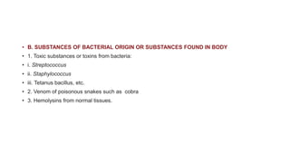 • B. SUBSTANCES OF BACTERIAL ORIGIN OR SUBSTANCES FOUND IN BODY
• 1. Toxic substances or toxins from bacteria:
• i. Streptococcus
• ii. Staphylococcus
• iii. Tetanus bacillus, etc.
• 2. Venom of poisonous snakes such as cobra
• 3. Hemolysins from normal tissues.
 