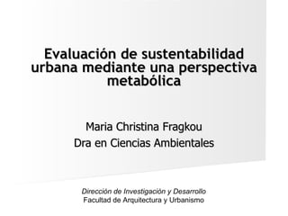 Evaluación de sustentabilidad urbana mediante una perspectiva metabólica Maria Christina Fragkou Dra en Ciencias Ambientales Dirección de Investigación y Desarrollo Facultad de Arquitectura y Urbanismo 