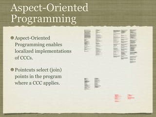 Aspect-Oriented
Programming
Aspect-Oriented
Programming enables
localized implementations
of CCCs.
Pointcuts select (join)
points in the program
where a CCC applies.
private long lastAccessed = creationTime;
private int inactiveInterval = -1;
void accessed() {
// set last accessed to thisAccessTime as it will be left over
// from the previous access
lastAccessed = thisAccessTime;
thisAccessTime = System.currentTimeMillis();
validate();
}
void validate() {
// if we have an inactive interval, check to see if we've exceeded it
if (inactiveInterval != -1) {
int thisInterval =
(int)(System.currentTimeMillis() - lastAccessed) / 1000;
if (thisInterval > inactiveInterval) {
invalidate();
}
}
}
public long getLastAccessedTime() {
if (valid) {
return lastAccessed;
} else {
String msg = sm.getString("applicationSession.session.ise");
throw new IllegalStateException(msg);
}
}
public long getLastAccessedTime() {
return lastAccessed;
}
private long lastAccessed = creationTime;
void accessed() {
// set last accessed to thisAccessTime as it will be left over
// from the previous access
lastAccessed = thisAccessTime;
thisAccessTime = System.currentTimeMillis();
}
if (inactiveInterval != -1) {
int thisInterval =
(int)(System.currentTimeMillis() - lastAccessed) / 1000;
if (thisInterval > inactiveInterval) {
invalidate();
ServerSessionManager ssm =
ServerSessionManager.getManager();
ssm.removeSession(this);
}
}
}
private long lastAccessedTime = creationTime;
/**
* Return the last time the client sent a request associated with this
* session, as the number of milliseconds since midnight, January 1, 1970
* GMT. Actions that your application takes, such as getting or setting
* a value associated with the session, do not affect the access time.
*/
public long getLastAccessedTime() {
return (this.lastAccessedTime);
}
this.lastAccessedTime = time;
/*
* ====================================================================
*
* The Apache Software License, Version 1.1
*
* Copyright (c) 1999 The Apache Software Foundation. All rights
* reserved.
*
* Redistribution and use in source and binary forms, with or without
* modification, are permitted provided that the following conditions
* are met:
*
* 1. Redistributions of source code must retain the above copyright
* notice, this list of conditions and the following disclaimer.
*
* 2. Redistributions in binary form must reproduce the above copyright
* notice, this list of conditions and the following disclaimer in
* the documentation and/or other materials provided with the
* distribution.
*
* 3. The end-user documentation included with the redistribution, if
* any, must include the following acknowlegement:
* "This product includes software developed by the
* Apache Software Foundation (http://www.apache.org/)."
* Alternately, this acknowlegement may appear in the software
itself,
* if and wherever such third-party acknowlegements normally appear.
*
* 4. The names "The Jakarta Project", "Tomcat", and "Apache Software
* Foundation" must not be used to endorse or promote products
derived
* from this software without prior written permission. For written
* permission, please contact apache@apache.org.
*
* 5. Products derived from this software may not be called "Apache"
* nor may "Apache" appear in their names without prior written
* permission of the Apache Group.
*
* THIS SOFTWARE IS PROVIDED ``AS IS'' AND ANY EXPRESSED OR IMPLIED
* WARRANTIES, INCLUDING, BUT NOT LIMITED TO, THE IMPLIED WARRANTIES
* OF MERCHANTABILITY AND FITNESS FOR A PARTICULAR PURPOSE ARE
* DISCLAIMED. IN NO EVENT SHALL THE APACHE SOFTWARE FOUNDATION OR
* ITS CONTRIBUTORS BE LIABLE FOR ANY DIRECT, INDIRECT, INCIDENTAL,
* SPECIAL, EXEMPLARY, OR CONSEQUENTIAL DAMAGES (INCLUDING, BUT NOT
* LIMITED TO, PROCUREMENT OF SUBSTITUTE GOODS OR SERVICES; LOSS OF
* USE, DATA, OR PROFITS; OR BUSINESS INTERRUPTION) HOWEVER CAUSED AND
* ON ANY THEORY OF LIABILITY, WHETHER IN CONTRACT, STRICT LIABILITY,
* OR TORT (INCLUDING NEGLIGENCE OR OTHERWISE) ARISING IN ANY WAY OUT
* OF THE USE OF THIS SOFTWARE, EVEN IF ADVISED OF THE POSSIBILITY OF
* SUCH DAMAGE.
* ====================================================================
*
* This software consists of voluntary contributions made by many
* individuals on behalf of the Apache Software Foundation. For more
* information on the Apache Software Foundation, please see
* <http://www.apache.org/>.
*
* [Additional notices, if required by prior licensing conditions]
*
*/
package org.apache.tomcat.session;
import org.apache.tomcat.core.*;
import org.apache.tomcat.util.StringManager;
import java.io.*;
import java.net.*;
import java.util.*;
import javax.servlet.*;
import javax.servlet.http.*;
/**
* Core implementation of an application level session
*
* @author James Duncan Davidson [duncan@eng.sun.com]
* @author Jason Hunter [jch@eng.sun.com]
* @author James Todd [gonzo@eng.sun.com]
*/
public class ApplicationSession implements HttpSession {
private StringManager sm =
StringManager.getManager("org.apache.tomcat.session");
private Hashtable values = new Hashtable();
private String id;
private ServerSession serverSession;
private Context context;
private long creationTime = System.currentTimeMillis();;
private long thisAccessTime = creationTime;
private boolean valid = true;
ApplicationSession(String id, ServerSession serverSession,
Context context) {
this.serverSession = serverSession;
this.context = context;
this.id = id;
this.inactiveInterval = context.getSessionTimeOut();
if (this.inactiveInterval != -1) {
this.inactiveInterval *= 60;
}
}
ServerSession getServerSession() {
return serverSession;
}
/**
* Called by context when request comes in so that accesses and
* inactivities can be dealt with accordingly.
*/
// HTTP SESSION IMPLEMENTATION METHODS
public String getId() {
if (valid) {
return id;
} else {
String msg = sm.getString("applicationSession.session.ise");
throw new IllegalStateException(msg);
}
}
public long getCreationTime() {
if (valid) {
return creationTime;
} else {
String msg = sm.getString("applicationSession.session.ise");
throw new IllegalStateException(msg);
}
}
/**
*
* @deprecated
*/
public HttpSessionContext getSessionContext() {
return new SessionContextImpl();
}
public void invalidate() {
serverSession.removeApplicationSession(context);
// remove everything in the session
Enumeration enum = values.keys();
while (enum.hasMoreElements()) {
String name = (String)enum.nextElement();
removeValue(name);
}
valid = false;
}
public boolean isNew() {
if (! valid) {
String msg = sm.getString("applicationSession.session.ise");
throw new IllegalStateException(msg);
}
if (thisAccessTime == creationTime) {
return true;
} else {
return false;
}
}
/**
* @deprecated
*/
public void putValue(String name, Object value) {
setAttribute(name, value);
}
public void setAttribute(String name, Object value) {
if (! valid) {
String msg = sm.getString("applicationSession.session.ise");
throw new IllegalStateException(msg);
}
if (name == null) {
String msg = sm.getString("applicationSession.value.iae");
throw new IllegalArgumentException(msg);
}
removeValue(name); // remove any existing binding
if (value != null && value instanceof HttpSessionBindingListener) {
HttpSessionBindingEvent e =
new HttpSessionBindingEvent(this, name);
((HttpSessionBindingListener)value).valueBound(e);
}
values.put(name, value);
}
/**
* @deprecated
*/
public Object getValue(String name) {
return getAttribute(name);
}
public Object getAttribute(String name) {
if (! valid) {
String msg = sm.getString("applicationSession.session.ise");
throw new IllegalStateException(msg);
}
if (name == null) {
String msg = sm.getString("applicationSession.value.iae");
throw new IllegalArgumentException(msg);
}
return values.get(name);
}
/**
* @deprecated
*/
public String[] getValueNames() {
Enumeration e = getAttributeNames();
Vector names = new Vector();
while (e.hasMoreElements()) {
names.addElement(e.nextElement());
}
String[] valueNames = new String[names.size()];
names.copyInto(valueNames);
return valueNames;
}
public Enumeration getAttributeNames() {
if (! valid) {
String msg = sm.getString("applicationSession.session.ise");
throw new IllegalStateException(msg);
}
Hashtable valuesClone = (Hashtable)values.clone();
return (Enumeration)valuesClone.keys();
}
/**
* @deprecated
*/
public void removeValue(String name) {
removeAttribute(name);
}
public void removeAttribute(String name) {
if (! valid) {
String msg = sm.getString("applicationSession.session.ise");
throw new IllegalStateException(msg);
}
if (name == null) {
String msg = sm.getString("applicationSession.value.iae");
throw new IllegalArgumentException(msg);
}
Object o = values.get(name);
if (o instanceof HttpSessionBindingListener) {
HttpSessionBindingEvent e =
new HttpSessionBindingEvent(this,name);
((HttpSessionBindingListener)o).valueUnbound(e);
}
values.remove(name);
}
public void setMaxInactiveInterval(int interval) {
if (! valid) {
String msg = sm.getString("applicationSession.session.ise");
throw new IllegalStateException(msg);
}
inactiveInterval = interval;
}
public int getMaxInactiveInterval() {
if (! valid) {
String msg = sm.getString("applicationSession.session.ise");
throw new IllegalStateException(msg);
}
return inactiveInterval;
}
}
//-----------------------------------------------------------------------
package org.apache.tomcat.session;
import org.apache.tomcat.core.*;
import org.apache.tomcat.util.StringManager;
import java.io.*;
import java.net.*;
import java.util.*;
import javax.servlet.*;
import javax.servlet.http.*;
/**
* Core implementation of a server session
*
* @author James Duncan Davidson [duncan@eng.sun.com]
* @author James Todd [gonzo@eng.sun.com]
*/
public class ServerSession {
private StringManager sm =
StringManager.getManager("org.apache.tomcat.session");
private Hashtable values = new Hashtable();
private Hashtable appSessions = new Hashtable();
private String id;
private long creationTime = System.currentTimeMillis();;
private long thisAccessTime = creationTime;
private long lastAccessed = creationTime;
private int inactiveInterval = -1;
ServerSession(String id) {
this.id = id;
}
public String getId() {
return id;
}
public long getCreationTime() {
return creationTime;
}
public long getLastAccessedTime() {
return lastAccessed;
}
public ApplicationSession getApplicationSession(Context context,
boolean create) {
ApplicationSession appSession =
(ApplicationSession)appSessions.get(context);
if (appSession == null && create) {
// XXX
// sync to ensure valid?
appSession = new ApplicationSession(id, this, context);
appSessions.put(context, appSession);
}
// XXX
// make sure that we haven't gone over the end of our
// inactive interval -- if so, invalidate and create
// a new appSession
return appSession;
}
void removeApplicationSession(Context context) {
appSessions.remove(context);
}
/**
* Called by context when request comes in so that accesses and
* inactivities can be dealt with accordingly.
*/
void validate()
ynchronized void invalidate() {
Enumeration enum = appSessions.keys();
while (enum.hasMoreElements()) {
Object key = enum.nextElement();
ApplicationSession appSession =
(ApplicationSession)appSessions.get(key);
appSession.invalidate();
}
}
public void putValue(String name, Object value) {
if (name == null) {
String msg = sm.getString("serverSession.value.iae");
throw new IllegalArgumentException(msg);
}
removeValue(name); // remove any existing binding
values.put(name, value);
}
public Object getValue(String name) {
if (name == null) {
String msg = sm.getString("serverSession.value.iae");
throw new IllegalArgumentException(msg);
}
return values.get(name);
}
public Enumeration getValueNames() {
return values.keys();
}
public void removeValue(String name) {
values.remove(name);
}
public void setMaxInactiveInterval(int interval) {
inactiveInterval = interval;
}
public int getMaxInactiveInterval() {
return inactiveInterval;
}
// XXX
// sync'd for safty -- no other thread should be getting something
// from this while we are reaping. This isn't the most optimal
// solution for this, but we'll determine something else later.
synchronized void reap() {
Enumeration enum = appSessions.keys();
while (enum.hasMoreElements()) {
Object key = enum.nextElement();
ApplicationSession appSession =
(ApplicationSession)appSessions.get(key);
appSession.validate();
}
}
}
;
/**
* Standard implementation of the <b>Session</b> interface. This object is
* serializable, so that it can be stored in persistent storage or transferred
* to a different JVM for distributable session support.
* <p>
* <b>IMPLEMENTATION NOTE</b>: An instance of this class represents both the
* internal (Session) and application level (HttpSession) view of the session.
* However, because the class itself is not declared public, Java logic outside
* of the <code>org.apache.tomcat.session</code> package cannot cast an
* HttpSession view of this instance back to a Session view.
*
* @author Craig R. McClanahan
* @version $Revision: 1.2 $ $Date: 2000/05/15 17:54:10 $
*/
final class StandardSession
implements HttpSession, Session {
// ----------------------------------------------------------- Constructors
/**
* Construct a new Session associated with the specified Manager.
*
* @param manager The manager with which this Session is associated
*/
public StandardSession(Manager manager) {
super();
this.manager = manager;
}
/**
* The last accessed time for this Session.
*/
private long lastAccessedTime = creationTime;
/**
* The Manager with which this Session is associated.
*/
private Manager manager = null;
/**
* The maximum time interval, in seconds, between client requests before
* the servlet container may invalidate this session. A negative time
* indicates that the session should never time out.
*/
private int maxInactiveInterval = -1;
/**
* Flag indicating whether this session is new or not.
*/
private boolean isNew = true;
/**
* Flag indicating whether this session is valid or not.
*/
private boolean isValid = false;
/**
* The string manager for this package.
*/
private StringManager sm =
StringManager.getManager("org.apache.tomcat.session");
/**
* The HTTP session context associated with this session.
*/
private static HttpSessionContext sessionContext = null;
/**
* The current accessed time for this session.
*/
private long thisAccessedTime = creationTime;
// ----------------------------------------------------- Session Properties
/**
* Set the creation time for this session. This method is called by the
* Manager when an existing Session instance is reused.
*
* @param time The new creation time
*/
public void setCreationTime(long time) {
this.creationTime = time;
this.lastAccessedTime = time;
this.thisAccessedTime = time;
}
/**
* Return the session identifier for this session.
*/
public String getId() {
return (this.id);
}
/**
* Set the session identifier for this session.
*
* @param id The new session identifier
*/
public void setId(String id) {
if ((this.id != null) && (manager != null) &&
(manager instanceof ManagerBase))
((ManagerBase) manager).remove(this);
this.id = id;
if ((manager != null) && (manager instanceof ManagerBase))
((ManagerBase) manager).add(this);
}
/**
* Return descriptive information about this Session implementation and
* the corresponding version number, in the format
* <code><description>/<version></code>.
*/
public String getInfo() {
return (this.info);
}
/**
* Return the Manager within which this Session is valid.
*/
public Manager getManager() {
return (this.manager);
}
/**
* Set the Manager within which this Session is valid.
*
* @param manager The new Manager
*/
public void setManager(Manager manager) {
this.manager = manager;
}
/**
* Return the maximum time interval, in seconds, between client requests
* before the servlet container will invalidate the session. A negative
* time indicates that the session should never time out.
*
* @exception IllegalStateException if this method is called on
* an invalidated session
*/
public int getMaxInactiveInterval() {
return (this.maxInactiveInterval);
/**
* Perform the internal processing required to invalidate this session,
* without triggering an exception if the session has already expired.
*/
public void expire() {
// Remove this session from our manager's active sessions
if ((manager != null) && (manager instanceof ManagerBase))
((ManagerBase) manager).remove(this);
// Unbind any objects associated with this session
Vector results = new Vector();
Enumeration attrs = getAttributeNames();
while (attrs.hasMoreElements()) {
String attr = (String) attrs.nextElement();
results.addElement(attr);
}
Enumeration names = results.elements();
while (names.hasMoreElements()) {
String name = (String) names.nextElement();
removeAttribute(name);
}
// Mark this session as invalid
setValid(false);
}
/**
}
/**
* Set the <code>isNew</code> flag for this session.
*
* @param isNew The new value for the <code>isNew</code> flag
*/
void setNew(boolean isNew) {
this.isNew = isNew;
}
/**
* Set the <code>isValid</code> flag for this session.
*
* @param isValid The new value for the <code>isValid</code> flag
*/
void setValid(boolean isValid) {
this.isValid = isValid;
}
// ------------------------------------------------- HttpSession Properties
/**
* Return the time when this session was created, in milliseconds since
* midnight, January 1, 1970 GMT.
*
* @exception IllegalStateException if this method is called on an
* invalidated session
*/
public long getCreationTime() {
return (this.creationTime);
}
/**
* Return the session context with which this session is associated.
*
* @deprecated As of Version 2.1, this method is deprecated and has no
* replacement. It will be removed in a future version of the
* Java Servlet API.
*/
public HttpSessionContext getSessionContext() {
if (sessionContext == null)
sessionContext = new StandardSessionContext();
return (sessionContext);
}
// ----------------------------------------------HttpSession Public Methods
/**
* Return the object bound with the specified name in this session, or
* <code>null</code> if no object is bound with that name.
*
* @param name Name of the attribute to be returned
*
* @exception IllegalStateException if this method is called on an
* invalidated session
*/
public Object getAttribute(String name) {
return (attributes.get(name));
}
/**
* Return an <code>Enumeration</code> of <code>String</code> objects
* containing the names of the objects bound to this session.
*
* @exception IllegalStateException if this method is called on an
* invalidated session
*/
public Enumeration getAttributeNames() {
return (attributes.keys());
}
/**
* Return the object bound with the specified name in this session, or
* <code>null</code> if no object is bound with that name.
*
* @param name Name of the value to be returned
*
* @exception IllegalStateException if this method is called on an
* invalidated session
*
* @deprecated As of Version 2.2, this method is replaced by
* <code>getAttribute()</code>
*/
public Object getValue(String name) {
return (getAttribute(name));
}
/**
* Return the set of names of objects bound to this session. If there
* are no such objects, a zero-length array is returned.
*
* @exception IllegalStateException if this method is called on an
* invalidated session
*
* @deprecated As of Version 2.2, this method is replaced by
* <code>getAttributeNames()</code>
*/
public String[] getValueNames() {
Vector results = new Vector();
Enumeration attrs = getAttributeNames();
while (attrs.hasMoreElements()) {
String attr = (String) attrs.nextElement();
results.addElement(attr);
}
String names[] = new String[results.size()];
for (int i = 0; i < names.length; i++)
names[i] = (String) results.elementAt(i);
return (names);
}
/**
* Invalidates this session and unbinds any objects bound to it.
*
* @exception IllegalStateException if this method is called on
* an invalidated session
*/
public void invalidate() {
// Cause this session to expire
expire();
}
/**
* Return <code>true</code> if the client does not yet know about the
* session, or if the client chooses not to join the session. For
* example, if the server used only cookie-based sessions, and the client
* has disabled the use of cookies, then a session would be new on each
* request.
*
* @exception IllegalStateException if this method is called on an
* invalidated session
*/
public boolean isNew() {
return (this.isNew);
}
* Remove the object bound with the specified name from this session. If
* the session does not have an object bound with this name, this method
* does nothing.
* <p>
* After this method executes, and if the object implements
* <code>HttpSessionBindingListener</code>, the container calls
* <code>valueUnbound()</code> on the object.
*
* @param name Name of the object to remove from this session.
*
* @exception IllegalStateException if this method is called on an
* invalidated session
*/
public void removeAttribute(String name) {
synchronized (attributes) {
Object object = attributes.get(name);
if (object == null)
return;
attributes.remove(name);
// System.out.println( "Removing attribute " + name );
if (object instanceof HttpSessionBindingListener) {
((HttpSessionBindingListener) object).valueUnbound
(new HttpSessionBindingEvent((HttpSession) this, name));
}
}
}
* Bind an object to this session, using the specified name. If an object
* of the same name is already bound to this session, the object is
* replaced.
* <p>
* After this method executes, and if the object implements
* <code>HttpSessionBindingListener</code>, the container calls
* <code>valueBound()</code> on the object.
*
* @param name Name to which the object is bound, cannot be null
* @param value Object to be bound, cannot be null
*
* @exception IllegalArgumentException if an attempt is made to add a
* non-serializable object in an environment marked distributable.
* @exception IllegalStateException if this method is called on an
* invalidated session
*/
public void setAttribute(String name, Object value) {
if ((manager != null) && manager.getDistributable() &&
!(value instanceof Serializable))
throw new IllegalArgumentException
(sm.getString("standardSession.setAttribute.iae"));
synchronized (attributes) {
removeAttribute(name);
attributes.put(name, value);
if (value instanceof HttpSessionBindingListener)
((HttpSessionBindingListener) value).valueBound
(new HttpSessionBindingEvent((HttpSession) this, name));
}
}
// -------------------------------------------- HttpSession Private Methods
/**
* Read a serialized version of this session object from the specified
* object input stream.
* <p>
* <b>IMPLEMENTATION NOTE</b>: The reference to the owning Manager
* is not restored by this method, and must be set explicitly.
*
* @param stream The input stream to read from
*
* @exception ClassNotFoundException if an unknown class is specified
* @exception IOException if an input/output error occurs
*/
private void readObject(ObjectInputStream stream)
throws ClassNotFoundException, IOException {
// Deserialize the scalar instance variables (except Manager)
creationTime = ((Long) stream.readObject()).
isValid = ((Boolean) stream.readObject()).booleanValue();
// Deserialize the attribute count and attribute values
int n = ((Integer) stream.readObject()).intValue();
for (int i = 0; i < n; i++) {
String name = (String) stream.readObject();
Object value = (Object) stream.readObject();
attributes.put(name, value);
}
}
/**
* Write a serialized version of this session object to the specified
* object output stream.
* <p>
* <b>IMPLEMENTATION NOTE</b>: The owning Manager will not be stored
* in the serialized representation of this Session. After calling
* <code>readObject()</code>, you must set the associated Manager
* explicitly.
* <p>
* <b>IMPLEMENTATION NOTE</b>: Any attribute that is not Serializable
* will be silently ignored. If you do not want any such attributes,
* be sure the <code>distributable</code> property of our associated
* Manager is set to <code>true</code>.
*
* @param stream The output stream to write to
*
* @exception IOException if an input/output error occurs
*/
private void writeObject(ObjectOutputStream stream) throws IOException {
// Write the scalar instance variables (except Manager)
stream.writeObject(new Long(creationTime));
stream.writeObject(id);
stream.writeObject(new Long(lastAccessedTime));
stream.writeObject(new Integer(maxInactiveInterval));
stream.writeObject(new Boolean(isNew));
stream.writeObject(new Boolean(isValid));
// Accumulate the names of serializable attributes
Vector results = new Vector();
Enumeration attrs = getAttributeNames();
while (attrs.hasMoreElements()) {
String attr = (String) attrs.nextElement();
Object value = attributes.get(attr);
if (value instanceof Serializable)
results.addElement(attr);
}
// Serialize the attribute count and the attribute values
stream.writeObject(new Integer(results.size()));
Enumeration names = results.elements();
while (names.hasMoreElements()) {
String name = (String) names.nextElement();
stream.writeObject(name);
stream.writeObject(attributes.get(name));
}
}
crosscut invalidate(StandardSession s): s & (int getMaxInactiveInterval() |
long getCreationTime() |
Object getAttribute(String) |
Enumeration getAttributeNames() |
String[] getValueNames() |
void invalidate() |
boolean isNew() |
void removeAttribute(String) |
void setAttribute(String, Object));
static advice(StandardSession s): invalidate(s) {
before {
if (!s.isValid())
throw new IllegalStateException
(s.sm.getString("standardSession."
+ thisJoinPoint.methodName
+ ".ise"));
}
}
}
// -------------------------------------------------------------- Private Class
/**
* This class is a dummy implementation of the <code>HttpSessionContext</code>
* interface, to conform to the requirement that such an object be returned
* when <code>HttpSession.getSessionContext()</code> is called.
*
* @author Craig R. McClanahan
*
* @deprecated As of Java Servlet API 2.1 with no replacement. The
* interface will be removed in a future version of this API.
*/
final class StandardSessionContext implements HttpSessionContext {
private Vector dummy = new Vector();
/**
* Return the session identifiers of all sessions defined
* within this context.
*
* @deprecated As of Java Servlet API 2.1 with no replacement.
* This method must return an empty <code>Enumeration</code>
* and will be removed in a future version of the API.
*/
public Enumeration getIds() {
return (dummy.elements());
}
/**
* Return the <code>HttpSession</code> associated with the
* specified session identifier.
*
* @param id Session identifier for which to look up a session
*
* @deprecated As of Java Servlet API 2.1 with no replacement.
* This method must return null and will be removed in a
* future version of the API.
*/
public HttpSession getSession(String id) {
return (null);
}
}
 