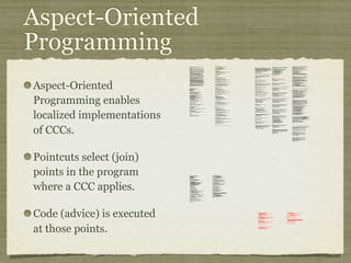 Aspect-Oriented
Programming
Aspect-Oriented
Programming enables
localized implementations
of CCCs.
Pointcuts select (join)
points in the program
where a CCC applies.
Code (advice) is executed
at those points.
private long lastAccessed = creationTime;
private int inactiveInterval = -1;
void accessed() {
// set last accessed to thisAccessTime as it will be left over
// from the previous access
lastAccessed = thisAccessTime;
thisAccessTime = System.currentTimeMillis();
validate();
}
void validate() {
// if we have an inactive interval, check to see if we've exceeded it
if (inactiveInterval != -1) {
int thisInterval =
(int)(System.currentTimeMillis() - lastAccessed) / 1000;
if (thisInterval > inactiveInterval) {
invalidate();
}
}
}
public long getLastAccessedTime() {
if (valid) {
return lastAccessed;
} else {
String msg = sm.getString("applicationSession.session.ise");
throw new IllegalStateException(msg);
}
}
public long getLastAccessedTime() {
return lastAccessed;
}
private long lastAccessed = creationTime;
void accessed() {
// set last accessed to thisAccessTime as it will be left over
// from the previous access
lastAccessed = thisAccessTime;
thisAccessTime = System.currentTimeMillis();
}
if (inactiveInterval != -1) {
int thisInterval =
(int)(System.currentTimeMillis() - lastAccessed) / 1000;
if (thisInterval > inactiveInterval) {
invalidate();
ServerSessionManager ssm =
ServerSessionManager.getManager();
ssm.removeSession(this);
}
}
}
private long lastAccessedTime = creationTime;
/**
* Return the last time the client sent a request associated with this
* session, as the number of milliseconds since midnight, January 1, 1970
* GMT. Actions that your application takes, such as getting or setting
* a value associated with the session, do not affect the access time.
*/
public long getLastAccessedTime() {
return (this.lastAccessedTime);
}
this.lastAccessedTime = time;
/*
* ====================================================================
*
* The Apache Software License, Version 1.1
*
* Copyright (c) 1999 The Apache Software Foundation. All rights
* reserved.
*
* Redistribution and use in source and binary forms, with or without
* modification, are permitted provided that the following conditions
* are met:
*
* 1. Redistributions of source code must retain the above copyright
* notice, this list of conditions and the following disclaimer.
*
* 2. Redistributions in binary form must reproduce the above copyright
* notice, this list of conditions and the following disclaimer in
* the documentation and/or other materials provided with the
* distribution.
*
* 3. The end-user documentation included with the redistribution, if
* any, must include the following acknowlegement:
* "This product includes software developed by the
* Apache Software Foundation (http://www.apache.org/)."
* Alternately, this acknowlegement may appear in the software
itself,
* if and wherever such third-party acknowlegements normally appear.
*
* 4. The names "The Jakarta Project", "Tomcat", and "Apache Software
* Foundation" must not be used to endorse or promote products
derived
* from this software without prior written permission. For written
* permission, please contact apache@apache.org.
*
* 5. Products derived from this software may not be called "Apache"
* nor may "Apache" appear in their names without prior written
* permission of the Apache Group.
*
* THIS SOFTWARE IS PROVIDED ``AS IS'' AND ANY EXPRESSED OR IMPLIED
* WARRANTIES, INCLUDING, BUT NOT LIMITED TO, THE IMPLIED WARRANTIES
* OF MERCHANTABILITY AND FITNESS FOR A PARTICULAR PURPOSE ARE
* DISCLAIMED. IN NO EVENT SHALL THE APACHE SOFTWARE FOUNDATION OR
* ITS CONTRIBUTORS BE LIABLE FOR ANY DIRECT, INDIRECT, INCIDENTAL,
* SPECIAL, EXEMPLARY, OR CONSEQUENTIAL DAMAGES (INCLUDING, BUT NOT
* LIMITED TO, PROCUREMENT OF SUBSTITUTE GOODS OR SERVICES; LOSS OF
* USE, DATA, OR PROFITS; OR BUSINESS INTERRUPTION) HOWEVER CAUSED AND
* ON ANY THEORY OF LIABILITY, WHETHER IN CONTRACT, STRICT LIABILITY,
* OR TORT (INCLUDING NEGLIGENCE OR OTHERWISE) ARISING IN ANY WAY OUT
* OF THE USE OF THIS SOFTWARE, EVEN IF ADVISED OF THE POSSIBILITY OF
* SUCH DAMAGE.
* ====================================================================
*
* This software consists of voluntary contributions made by many
* individuals on behalf of the Apache Software Foundation. For more
* information on the Apache Software Foundation, please see
* <http://www.apache.org/>.
*
* [Additional notices, if required by prior licensing conditions]
*
*/
package org.apache.tomcat.session;
import org.apache.tomcat.core.*;
import org.apache.tomcat.util.StringManager;
import java.io.*;
import java.net.*;
import java.util.*;
import javax.servlet.*;
import javax.servlet.http.*;
/**
* Core implementation of an application level session
*
* @author James Duncan Davidson [duncan@eng.sun.com]
* @author Jason Hunter [jch@eng.sun.com]
* @author James Todd [gonzo@eng.sun.com]
*/
public class ApplicationSession implements HttpSession {
private StringManager sm =
StringManager.getManager("org.apache.tomcat.session");
private Hashtable values = new Hashtable();
private String id;
private ServerSession serverSession;
private Context context;
private long creationTime = System.currentTimeMillis();;
private long thisAccessTime = creationTime;
private boolean valid = true;
ApplicationSession(String id, ServerSession serverSession,
Context context) {
this.serverSession = serverSession;
this.context = context;
this.id = id;
this.inactiveInterval = context.getSessionTimeOut();
if (this.inactiveInterval != -1) {
this.inactiveInterval *= 60;
}
}
ServerSession getServerSession() {
return serverSession;
}
/**
* Called by context when request comes in so that accesses and
* inactivities can be dealt with accordingly.
*/
// HTTP SESSION IMPLEMENTATION METHODS
public String getId() {
if (valid) {
return id;
} else {
String msg = sm.getString("applicationSession.session.ise");
throw new IllegalStateException(msg);
}
}
public long getCreationTime() {
if (valid) {
return creationTime;
} else {
String msg = sm.getString("applicationSession.session.ise");
throw new IllegalStateException(msg);
}
}
/**
*
* @deprecated
*/
public HttpSessionContext getSessionContext() {
return new SessionContextImpl();
}
public void invalidate() {
serverSession.removeApplicationSession(context);
// remove everything in the session
Enumeration enum = values.keys();
while (enum.hasMoreElements()) {
String name = (String)enum.nextElement();
removeValue(name);
}
valid = false;
}
public boolean isNew() {
if (! valid) {
String msg = sm.getString("applicationSession.session.ise");
throw new IllegalStateException(msg);
}
if (thisAccessTime == creationTime) {
return true;
} else {
return false;
}
}
/**
* @deprecated
*/
public void putValue(String name, Object value) {
setAttribute(name, value);
}
public void setAttribute(String name, Object value) {
if (! valid) {
String msg = sm.getString("applicationSession.session.ise");
throw new IllegalStateException(msg);
}
if (name == null) {
String msg = sm.getString("applicationSession.value.iae");
throw new IllegalArgumentException(msg);
}
removeValue(name); // remove any existing binding
if (value != null && value instanceof HttpSessionBindingListener) {
HttpSessionBindingEvent e =
new HttpSessionBindingEvent(this, name);
((HttpSessionBindingListener)value).valueBound(e);
}
values.put(name, value);
}
/**
* @deprecated
*/
public Object getValue(String name) {
return getAttribute(name);
}
public Object getAttribute(String name) {
if (! valid) {
String msg = sm.getString("applicationSession.session.ise");
throw new IllegalStateException(msg);
}
if (name == null) {
String msg = sm.getString("applicationSession.value.iae");
throw new IllegalArgumentException(msg);
}
return values.get(name);
}
/**
* @deprecated
*/
public String[] getValueNames() {
Enumeration e = getAttributeNames();
Vector names = new Vector();
while (e.hasMoreElements()) {
names.addElement(e.nextElement());
}
String[] valueNames = new String[names.size()];
names.copyInto(valueNames);
return valueNames;
}
public Enumeration getAttributeNames() {
if (! valid) {
String msg = sm.getString("applicationSession.session.ise");
throw new IllegalStateException(msg);
}
Hashtable valuesClone = (Hashtable)values.clone();
return (Enumeration)valuesClone.keys();
}
/**
* @deprecated
*/
public void removeValue(String name) {
removeAttribute(name);
}
public void removeAttribute(String name) {
if (! valid) {
String msg = sm.getString("applicationSession.session.ise");
throw new IllegalStateException(msg);
}
if (name == null) {
String msg = sm.getString("applicationSession.value.iae");
throw new IllegalArgumentException(msg);
}
Object o = values.get(name);
if (o instanceof HttpSessionBindingListener) {
HttpSessionBindingEvent e =
new HttpSessionBindingEvent(this,name);
((HttpSessionBindingListener)o).valueUnbound(e);
}
values.remove(name);
}
public void setMaxInactiveInterval(int interval) {
if (! valid) {
String msg = sm.getString("applicationSession.session.ise");
throw new IllegalStateException(msg);
}
inactiveInterval = interval;
}
public int getMaxInactiveInterval() {
if (! valid) {
String msg = sm.getString("applicationSession.session.ise");
throw new IllegalStateException(msg);
}
return inactiveInterval;
}
}
//-----------------------------------------------------------------------
package org.apache.tomcat.session;
import org.apache.tomcat.core.*;
import org.apache.tomcat.util.StringManager;
import java.io.*;
import java.net.*;
import java.util.*;
import javax.servlet.*;
import javax.servlet.http.*;
/**
* Core implementation of a server session
*
* @author James Duncan Davidson [duncan@eng.sun.com]
* @author James Todd [gonzo@eng.sun.com]
*/
public class ServerSession {
private StringManager sm =
StringManager.getManager("org.apache.tomcat.session");
private Hashtable values = new Hashtable();
private Hashtable appSessions = new Hashtable();
private String id;
private long creationTime = System.currentTimeMillis();;
private long thisAccessTime = creationTime;
private long lastAccessed = creationTime;
private int inactiveInterval = -1;
ServerSession(String id) {
this.id = id;
}
public String getId() {
return id;
}
public long getCreationTime() {
return creationTime;
}
public long getLastAccessedTime() {
return lastAccessed;
}
public ApplicationSession getApplicationSession(Context context,
boolean create) {
ApplicationSession appSession =
(ApplicationSession)appSessions.get(context);
if (appSession == null && create) {
// XXX
// sync to ensure valid?
appSession = new ApplicationSession(id, this, context);
appSessions.put(context, appSession);
}
// XXX
// make sure that we haven't gone over the end of our
// inactive interval -- if so, invalidate and create
// a new appSession
return appSession;
}
void removeApplicationSession(Context context) {
appSessions.remove(context);
}
/**
* Called by context when request comes in so that accesses and
* inactivities can be dealt with accordingly.
*/
void validate()
ynchronized void invalidate() {
Enumeration enum = appSessions.keys();
while (enum.hasMoreElements()) {
Object key = enum.nextElement();
ApplicationSession appSession =
(ApplicationSession)appSessions.get(key);
appSession.invalidate();
}
}
public void putValue(String name, Object value) {
if (name == null) {
String msg = sm.getString("serverSession.value.iae");
throw new IllegalArgumentException(msg);
}
removeValue(name); // remove any existing binding
values.put(name, value);
}
public Object getValue(String name) {
if (name == null) {
String msg = sm.getString("serverSession.value.iae");
throw new IllegalArgumentException(msg);
}
return values.get(name);
}
public Enumeration getValueNames() {
return values.keys();
}
public void removeValue(String name) {
values.remove(name);
}
public void setMaxInactiveInterval(int interval) {
inactiveInterval = interval;
}
public int getMaxInactiveInterval() {
return inactiveInterval;
}
// XXX
// sync'd for safty -- no other thread should be getting something
// from this while we are reaping. This isn't the most optimal
// solution for this, but we'll determine something else later.
synchronized void reap() {
Enumeration enum = appSessions.keys();
while (enum.hasMoreElements()) {
Object key = enum.nextElement();
ApplicationSession appSession =
(ApplicationSession)appSessions.get(key);
appSession.validate();
}
}
}
;
/**
* Standard implementation of the <b>Session</b> interface. This object is
* serializable, so that it can be stored in persistent storage or transferred
* to a different JVM for distributable session support.
* <p>
* <b>IMPLEMENTATION NOTE</b>: An instance of this class represents both the
* internal (Session) and application level (HttpSession) view of the session.
* However, because the class itself is not declared public, Java logic outside
* of the <code>org.apache.tomcat.session</code> package cannot cast an
* HttpSession view of this instance back to a Session view.
*
* @author Craig R. McClanahan
* @version $Revision: 1.2 $ $Date: 2000/05/15 17:54:10 $
*/
final class StandardSession
implements HttpSession, Session {
// ----------------------------------------------------------- Constructors
/**
* Construct a new Session associated with the specified Manager.
*
* @param manager The manager with which this Session is associated
*/
public StandardSession(Manager manager) {
super();
this.manager = manager;
}
/**
* The last accessed time for this Session.
*/
private long lastAccessedTime = creationTime;
/**
* The Manager with which this Session is associated.
*/
private Manager manager = null;
/**
* The maximum time interval, in seconds, between client requests before
* the servlet container may invalidate this session. A negative time
* indicates that the session should never time out.
*/
private int maxInactiveInterval = -1;
/**
* Flag indicating whether this session is new or not.
*/
private boolean isNew = true;
/**
* Flag indicating whether this session is valid or not.
*/
private boolean isValid = false;
/**
* The string manager for this package.
*/
private StringManager sm =
StringManager.getManager("org.apache.tomcat.session");
/**
* The HTTP session context associated with this session.
*/
private static HttpSessionContext sessionContext = null;
/**
* The current accessed time for this session.
*/
private long thisAccessedTime = creationTime;
// ----------------------------------------------------- Session Properties
/**
* Set the creation time for this session. This method is called by the
* Manager when an existing Session instance is reused.
*
* @param time The new creation time
*/
public void setCreationTime(long time) {
this.creationTime = time;
this.lastAccessedTime = time;
this.thisAccessedTime = time;
}
/**
* Return the session identifier for this session.
*/
public String getId() {
return (this.id);
}
/**
* Set the session identifier for this session.
*
* @param id The new session identifier
*/
public void setId(String id) {
if ((this.id != null) && (manager != null) &&
(manager instanceof ManagerBase))
((ManagerBase) manager).remove(this);
this.id = id;
if ((manager != null) && (manager instanceof ManagerBase))
((ManagerBase) manager).add(this);
}
/**
* Return descriptive information about this Session implementation and
* the corresponding version number, in the format
* <code><description>/<version></code>.
*/
public String getInfo() {
return (this.info);
}
/**
* Return the Manager within which this Session is valid.
*/
public Manager getManager() {
return (this.manager);
}
/**
* Set the Manager within which this Session is valid.
*
* @param manager The new Manager
*/
public void setManager(Manager manager) {
this.manager = manager;
}
/**
* Return the maximum time interval, in seconds, between client requests
* before the servlet container will invalidate the session. A negative
* time indicates that the session should never time out.
*
* @exception IllegalStateException if this method is called on
* an invalidated session
*/
public int getMaxInactiveInterval() {
return (this.maxInactiveInterval);
/**
* Perform the internal processing required to invalidate this session,
* without triggering an exception if the session has already expired.
*/
public void expire() {
// Remove this session from our manager's active sessions
if ((manager != null) && (manager instanceof ManagerBase))
((ManagerBase) manager).remove(this);
// Unbind any objects associated with this session
Vector results = new Vector();
Enumeration attrs = getAttributeNames();
while (attrs.hasMoreElements()) {
String attr = (String) attrs.nextElement();
results.addElement(attr);
}
Enumeration names = results.elements();
while (names.hasMoreElements()) {
String name = (String) names.nextElement();
removeAttribute(name);
}
// Mark this session as invalid
setValid(false);
}
/**
}
/**
* Set the <code>isNew</code> flag for this session.
*
* @param isNew The new value for the <code>isNew</code> flag
*/
void setNew(boolean isNew) {
this.isNew = isNew;
}
/**
* Set the <code>isValid</code> flag for this session.
*
* @param isValid The new value for the <code>isValid</code> flag
*/
void setValid(boolean isValid) {
this.isValid = isValid;
}
// ------------------------------------------------- HttpSession Properties
/**
* Return the time when this session was created, in milliseconds since
* midnight, January 1, 1970 GMT.
*
* @exception IllegalStateException if this method is called on an
* invalidated session
*/
public long getCreationTime() {
return (this.creationTime);
}
/**
* Return the session context with which this session is associated.
*
* @deprecated As of Version 2.1, this method is deprecated and has no
* replacement. It will be removed in a future version of the
* Java Servlet API.
*/
public HttpSessionContext getSessionContext() {
if (sessionContext == null)
sessionContext = new StandardSessionContext();
return (sessionContext);
}
// ----------------------------------------------HttpSession Public Methods
/**
* Return the object bound with the specified name in this session, or
* <code>null</code> if no object is bound with that name.
*
* @param name Name of the attribute to be returned
*
* @exception IllegalStateException if this method is called on an
* invalidated session
*/
public Object getAttribute(String name) {
return (attributes.get(name));
}
/**
* Return an <code>Enumeration</code> of <code>String</code> objects
* containing the names of the objects bound to this session.
*
* @exception IllegalStateException if this method is called on an
* invalidated session
*/
public Enumeration getAttributeNames() {
return (attributes.keys());
}
/**
* Return the object bound with the specified name in this session, or
* <code>null</code> if no object is bound with that name.
*
* @param name Name of the value to be returned
*
* @exception IllegalStateException if this method is called on an
* invalidated session
*
* @deprecated As of Version 2.2, this method is replaced by
* <code>getAttribute()</code>
*/
public Object getValue(String name) {
return (getAttribute(name));
}
/**
* Return the set of names of objects bound to this session. If there
* are no such objects, a zero-length array is returned.
*
* @exception IllegalStateException if this method is called on an
* invalidated session
*
* @deprecated As of Version 2.2, this method is replaced by
* <code>getAttributeNames()</code>
*/
public String[] getValueNames() {
Vector results = new Vector();
Enumeration attrs = getAttributeNames();
while (attrs.hasMoreElements()) {
String attr = (String) attrs.nextElement();
results.addElement(attr);
}
String names[] = new String[results.size()];
for (int i = 0; i < names.length; i++)
names[i] = (String) results.elementAt(i);
return (names);
}
/**
* Invalidates this session and unbinds any objects bound to it.
*
* @exception IllegalStateException if this method is called on
* an invalidated session
*/
public void invalidate() {
// Cause this session to expire
expire();
}
/**
* Return <code>true</code> if the client does not yet know about the
* session, or if the client chooses not to join the session. For
* example, if the server used only cookie-based sessions, and the client
* has disabled the use of cookies, then a session would be new on each
* request.
*
* @exception IllegalStateException if this method is called on an
* invalidated session
*/
public boolean isNew() {
return (this.isNew);
}
* Remove the object bound with the specified name from this session. If
* the session does not have an object bound with this name, this method
* does nothing.
* <p>
* After this method executes, and if the object implements
* <code>HttpSessionBindingListener</code>, the container calls
* <code>valueUnbound()</code> on the object.
*
* @param name Name of the object to remove from this session.
*
* @exception IllegalStateException if this method is called on an
* invalidated session
*/
public void removeAttribute(String name) {
synchronized (attributes) {
Object object = attributes.get(name);
if (object == null)
return;
attributes.remove(name);
// System.out.println( "Removing attribute " + name );
if (object instanceof HttpSessionBindingListener) {
((HttpSessionBindingListener) object).valueUnbound
(new HttpSessionBindingEvent((HttpSession) this, name));
}
}
}
* Bind an object to this session, using the specified name. If an object
* of the same name is already bound to this session, the object is
* replaced.
* <p>
* After this method executes, and if the object implements
* <code>HttpSessionBindingListener</code>, the container calls
* <code>valueBound()</code> on the object.
*
* @param name Name to which the object is bound, cannot be null
* @param value Object to be bound, cannot be null
*
* @exception IllegalArgumentException if an attempt is made to add a
* non-serializable object in an environment marked distributable.
* @exception IllegalStateException if this method is called on an
* invalidated session
*/
public void setAttribute(String name, Object value) {
if ((manager != null) && manager.getDistributable() &&
!(value instanceof Serializable))
throw new IllegalArgumentException
(sm.getString("standardSession.setAttribute.iae"));
synchronized (attributes) {
removeAttribute(name);
attributes.put(name, value);
if (value instanceof HttpSessionBindingListener)
((HttpSessionBindingListener) value).valueBound
(new HttpSessionBindingEvent((HttpSession) this, name));
}
}
// -------------------------------------------- HttpSession Private Methods
/**
* Read a serialized version of this session object from the specified
* object input stream.
* <p>
* <b>IMPLEMENTATION NOTE</b>: The reference to the owning Manager
* is not restored by this method, and must be set explicitly.
*
* @param stream The input stream to read from
*
* @exception ClassNotFoundException if an unknown class is specified
* @exception IOException if an input/output error occurs
*/
private void readObject(ObjectInputStream stream)
throws ClassNotFoundException, IOException {
// Deserialize the scalar instance variables (except Manager)
creationTime = ((Long) stream.readObject()).
isValid = ((Boolean) stream.readObject()).booleanValue();
// Deserialize the attribute count and attribute values
int n = ((Integer) stream.readObject()).intValue();
for (int i = 0; i < n; i++) {
String name = (String) stream.readObject();
Object value = (Object) stream.readObject();
attributes.put(name, value);
}
}
/**
* Write a serialized version of this session object to the specified
* object output stream.
* <p>
* <b>IMPLEMENTATION NOTE</b>: The owning Manager will not be stored
* in the serialized representation of this Session. After calling
* <code>readObject()</code>, you must set the associated Manager
* explicitly.
* <p>
* <b>IMPLEMENTATION NOTE</b>: Any attribute that is not Serializable
* will be silently ignored. If you do not want any such attributes,
* be sure the <code>distributable</code> property of our associated
* Manager is set to <code>true</code>.
*
* @param stream The output stream to write to
*
* @exception IOException if an input/output error occurs
*/
private void writeObject(ObjectOutputStream stream) throws IOException {
// Write the scalar instance variables (except Manager)
stream.writeObject(new Long(creationTime));
stream.writeObject(id);
stream.writeObject(new Long(lastAccessedTime));
stream.writeObject(new Integer(maxInactiveInterval));
stream.writeObject(new Boolean(isNew));
stream.writeObject(new Boolean(isValid));
// Accumulate the names of serializable attributes
Vector results = new Vector();
Enumeration attrs = getAttributeNames();
while (attrs.hasMoreElements()) {
String attr = (String) attrs.nextElement();
Object value = attributes.get(attr);
if (value instanceof Serializable)
results.addElement(attr);
}
// Serialize the attribute count and the attribute values
stream.writeObject(new Integer(results.size()));
Enumeration names = results.elements();
while (names.hasMoreElements()) {
String name = (String) names.nextElement();
stream.writeObject(name);
stream.writeObject(attributes.get(name));
}
}
crosscut invalidate(StandardSession s): s & (int getMaxInactiveInterval() |
long getCreationTime() |
Object getAttribute(String) |
Enumeration getAttributeNames() |
String[] getValueNames() |
void invalidate() |
boolean isNew() |
void removeAttribute(String) |
void setAttribute(String, Object));
static advice(StandardSession s): invalidate(s) {
before {
if (!s.isValid())
throw new IllegalStateException
(s.sm.getString("standardSession."
+ thisJoinPoint.methodName
+ ".ise"));
}
}
}
// -------------------------------------------------------------- Private Class
/**
* This class is a dummy implementation of the <code>HttpSessionContext</code>
* interface, to conform to the requirement that such an object be returned
* when <code>HttpSession.getSessionContext()</code> is called.
*
* @author Craig R. McClanahan
*
* @deprecated As of Java Servlet API 2.1 with no replacement. The
* interface will be removed in a future version of this API.
*/
final class StandardSessionContext implements HttpSessionContext {
private Vector dummy = new Vector();
/**
* Return the session identifiers of all sessions defined
* within this context.
*
* @deprecated As of Java Servlet API 2.1 with no replacement.
* This method must return an empty <code>Enumeration</code>
* and will be removed in a future version of the API.
*/
public Enumeration getIds() {
return (dummy.elements());
}
/**
* Return the <code>HttpSession</code> associated with the
* specified session identifier.
*
* @param id Session identifier for which to look up a session
*
* @deprecated As of Java Servlet API 2.1 with no replacement.
* This method must return null and will be removed in a
* future version of the API.
*/
public HttpSession getSession(String id) {
return (null);
}
}
 