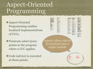 Aspect-Oriented
Programming
Aspect-Oriented
Programming enables
localized implementations
of CCCs.
Pointcuts select (join)
points in the program
where a CCC applies.
Code (advice) is executed
at those points.
private long lastAccessed = creationTime;
private int inactiveInterval = -1;
void accessed() {
// set last accessed to thisAccessTime as it will be left over
// from the previous access
lastAccessed = thisAccessTime;
thisAccessTime = System.currentTimeMillis();
validate();
}
void validate() {
// if we have an inactive interval, check to see if we've exceeded it
if (inactiveInterval != -1) {
int thisInterval =
(int)(System.currentTimeMillis() - lastAccessed) / 1000;
if (thisInterval > inactiveInterval) {
invalidate();
}
}
}
public long getLastAccessedTime() {
if (valid) {
return lastAccessed;
} else {
String msg = sm.getString("applicationSession.session.ise");
throw new IllegalStateException(msg);
}
}
public long getLastAccessedTime() {
return lastAccessed;
}
private long lastAccessed = creationTime;
void accessed() {
// set last accessed to thisAccessTime as it will be left over
// from the previous access
lastAccessed = thisAccessTime;
thisAccessTime = System.currentTimeMillis();
}
if (inactiveInterval != -1) {
int thisInterval =
(int)(System.currentTimeMillis() - lastAccessed) / 1000;
if (thisInterval > inactiveInterval) {
invalidate();
ServerSessionManager ssm =
ServerSessionManager.getManager();
ssm.removeSession(this);
}
}
}
private long lastAccessedTime = creationTime;
/**
* Return the last time the client sent a request associated with this
* session, as the number of milliseconds since midnight, January 1, 1970
* GMT. Actions that your application takes, such as getting or setting
* a value associated with the session, do not affect the access time.
*/
public long getLastAccessedTime() {
return (this.lastAccessedTime);
}
this.lastAccessedTime = time;
/*
* ====================================================================
*
* The Apache Software License, Version 1.1
*
* Copyright (c) 1999 The Apache Software Foundation. All rights
* reserved.
*
* Redistribution and use in source and binary forms, with or without
* modification, are permitted provided that the following conditions
* are met:
*
* 1. Redistributions of source code must retain the above copyright
* notice, this list of conditions and the following disclaimer.
*
* 2. Redistributions in binary form must reproduce the above copyright
* notice, this list of conditions and the following disclaimer in
* the documentation and/or other materials provided with the
* distribution.
*
* 3. The end-user documentation included with the redistribution, if
* any, must include the following acknowlegement:
* "This product includes software developed by the
* Apache Software Foundation (http://www.apache.org/)."
* Alternately, this acknowlegement may appear in the software
itself,
* if and wherever such third-party acknowlegements normally appear.
*
* 4. The names "The Jakarta Project", "Tomcat", and "Apache Software
* Foundation" must not be used to endorse or promote products
derived
* from this software without prior written permission. For written
* permission, please contact apache@apache.org.
*
* 5. Products derived from this software may not be called "Apache"
* nor may "Apache" appear in their names without prior written
* permission of the Apache Group.
*
* THIS SOFTWARE IS PROVIDED ``AS IS'' AND ANY EXPRESSED OR IMPLIED
* WARRANTIES, INCLUDING, BUT NOT LIMITED TO, THE IMPLIED WARRANTIES
* OF MERCHANTABILITY AND FITNESS FOR A PARTICULAR PURPOSE ARE
* DISCLAIMED. IN NO EVENT SHALL THE APACHE SOFTWARE FOUNDATION OR
* ITS CONTRIBUTORS BE LIABLE FOR ANY DIRECT, INDIRECT, INCIDENTAL,
* SPECIAL, EXEMPLARY, OR CONSEQUENTIAL DAMAGES (INCLUDING, BUT NOT
* LIMITED TO, PROCUREMENT OF SUBSTITUTE GOODS OR SERVICES; LOSS OF
* USE, DATA, OR PROFITS; OR BUSINESS INTERRUPTION) HOWEVER CAUSED AND
* ON ANY THEORY OF LIABILITY, WHETHER IN CONTRACT, STRICT LIABILITY,
* OR TORT (INCLUDING NEGLIGENCE OR OTHERWISE) ARISING IN ANY WAY OUT
* OF THE USE OF THIS SOFTWARE, EVEN IF ADVISED OF THE POSSIBILITY OF
* SUCH DAMAGE.
* ====================================================================
*
* This software consists of voluntary contributions made by many
* individuals on behalf of the Apache Software Foundation. For more
* information on the Apache Software Foundation, please see
* <http://www.apache.org/>.
*
* [Additional notices, if required by prior licensing conditions]
*
*/
package org.apache.tomcat.session;
import org.apache.tomcat.core.*;
import org.apache.tomcat.util.StringManager;
import java.io.*;
import java.net.*;
import java.util.*;
import javax.servlet.*;
import javax.servlet.http.*;
/**
* Core implementation of an application level session
*
* @author James Duncan Davidson [duncan@eng.sun.com]
* @author Jason Hunter [jch@eng.sun.com]
* @author James Todd [gonzo@eng.sun.com]
*/
public class ApplicationSession implements HttpSession {
private StringManager sm =
StringManager.getManager("org.apache.tomcat.session");
private Hashtable values = new Hashtable();
private String id;
private ServerSession serverSession;
private Context context;
private long creationTime = System.currentTimeMillis();;
private long thisAccessTime = creationTime;
private boolean valid = true;
ApplicationSession(String id, ServerSession serverSession,
Context context) {
this.serverSession = serverSession;
this.context = context;
this.id = id;
this.inactiveInterval = context.getSessionTimeOut();
if (this.inactiveInterval != -1) {
this.inactiveInterval *= 60;
}
}
ServerSession getServerSession() {
return serverSession;
}
/**
* Called by context when request comes in so that accesses and
* inactivities can be dealt with accordingly.
*/
// HTTP SESSION IMPLEMENTATION METHODS
public String getId() {
if (valid) {
return id;
} else {
String msg = sm.getString("applicationSession.session.ise");
throw new IllegalStateException(msg);
}
}
public long getCreationTime() {
if (valid) {
return creationTime;
} else {
String msg = sm.getString("applicationSession.session.ise");
throw new IllegalStateException(msg);
}
}
/**
*
* @deprecated
*/
public HttpSessionContext getSessionContext() {
return new SessionContextImpl();
}
public void invalidate() {
serverSession.removeApplicationSession(context);
// remove everything in the session
Enumeration enum = values.keys();
while (enum.hasMoreElements()) {
String name = (String)enum.nextElement();
removeValue(name);
}
valid = false;
}
public boolean isNew() {
if (! valid) {
String msg = sm.getString("applicationSession.session.ise");
throw new IllegalStateException(msg);
}
if (thisAccessTime == creationTime) {
return true;
} else {
return false;
}
}
/**
* @deprecated
*/
public void putValue(String name, Object value) {
setAttribute(name, value);
}
public void setAttribute(String name, Object value) {
if (! valid) {
String msg = sm.getString("applicationSession.session.ise");
throw new IllegalStateException(msg);
}
if (name == null) {
String msg = sm.getString("applicationSession.value.iae");
throw new IllegalArgumentException(msg);
}
removeValue(name); // remove any existing binding
if (value != null && value instanceof HttpSessionBindingListener) {
HttpSessionBindingEvent e =
new HttpSessionBindingEvent(this, name);
((HttpSessionBindingListener)value).valueBound(e);
}
values.put(name, value);
}
/**
* @deprecated
*/
public Object getValue(String name) {
return getAttribute(name);
}
public Object getAttribute(String name) {
if (! valid) {
String msg = sm.getString("applicationSession.session.ise");
throw new IllegalStateException(msg);
}
if (name == null) {
String msg = sm.getString("applicationSession.value.iae");
throw new IllegalArgumentException(msg);
}
return values.get(name);
}
/**
* @deprecated
*/
public String[] getValueNames() {
Enumeration e = getAttributeNames();
Vector names = new Vector();
while (e.hasMoreElements()) {
names.addElement(e.nextElement());
}
String[] valueNames = new String[names.size()];
names.copyInto(valueNames);
return valueNames;
}
public Enumeration getAttributeNames() {
if (! valid) {
String msg = sm.getString("applicationSession.session.ise");
throw new IllegalStateException(msg);
}
Hashtable valuesClone = (Hashtable)values.clone();
return (Enumeration)valuesClone.keys();
}
/**
* @deprecated
*/
public void removeValue(String name) {
removeAttribute(name);
}
public void removeAttribute(String name) {
if (! valid) {
String msg = sm.getString("applicationSession.session.ise");
throw new IllegalStateException(msg);
}
if (name == null) {
String msg = sm.getString("applicationSession.value.iae");
throw new IllegalArgumentException(msg);
}
Object o = values.get(name);
if (o instanceof HttpSessionBindingListener) {
HttpSessionBindingEvent e =
new HttpSessionBindingEvent(this,name);
((HttpSessionBindingListener)o).valueUnbound(e);
}
values.remove(name);
}
public void setMaxInactiveInterval(int interval) {
if (! valid) {
String msg = sm.getString("applicationSession.session.ise");
throw new IllegalStateException(msg);
}
inactiveInterval = interval;
}
public int getMaxInactiveInterval() {
if (! valid) {
String msg = sm.getString("applicationSession.session.ise");
throw new IllegalStateException(msg);
}
return inactiveInterval;
}
}
//-----------------------------------------------------------------------
package org.apache.tomcat.session;
import org.apache.tomcat.core.*;
import org.apache.tomcat.util.StringManager;
import java.io.*;
import java.net.*;
import java.util.*;
import javax.servlet.*;
import javax.servlet.http.*;
/**
* Core implementation of a server session
*
* @author James Duncan Davidson [duncan@eng.sun.com]
* @author James Todd [gonzo@eng.sun.com]
*/
public class ServerSession {
private StringManager sm =
StringManager.getManager("org.apache.tomcat.session");
private Hashtable values = new Hashtable();
private Hashtable appSessions = new Hashtable();
private String id;
private long creationTime = System.currentTimeMillis();;
private long thisAccessTime = creationTime;
private long lastAccessed = creationTime;
private int inactiveInterval = -1;
ServerSession(String id) {
this.id = id;
}
public String getId() {
return id;
}
public long getCreationTime() {
return creationTime;
}
public long getLastAccessedTime() {
return lastAccessed;
}
public ApplicationSession getApplicationSession(Context context,
boolean create) {
ApplicationSession appSession =
(ApplicationSession)appSessions.get(context);
if (appSession == null && create) {
// XXX
// sync to ensure valid?
appSession = new ApplicationSession(id, this, context);
appSessions.put(context, appSession);
}
// XXX
// make sure that we haven't gone over the end of our
// inactive interval -- if so, invalidate and create
// a new appSession
return appSession;
}
void removeApplicationSession(Context context) {
appSessions.remove(context);
}
/**
* Called by context when request comes in so that accesses and
* inactivities can be dealt with accordingly.
*/
void validate()
ynchronized void invalidate() {
Enumeration enum = appSessions.keys();
while (enum.hasMoreElements()) {
Object key = enum.nextElement();
ApplicationSession appSession =
(ApplicationSession)appSessions.get(key);
appSession.invalidate();
}
}
public void putValue(String name, Object value) {
if (name == null) {
String msg = sm.getString("serverSession.value.iae");
throw new IllegalArgumentException(msg);
}
removeValue(name); // remove any existing binding
values.put(name, value);
}
public Object getValue(String name) {
if (name == null) {
String msg = sm.getString("serverSession.value.iae");
throw new IllegalArgumentException(msg);
}
return values.get(name);
}
public Enumeration getValueNames() {
return values.keys();
}
public void removeValue(String name) {
values.remove(name);
}
public void setMaxInactiveInterval(int interval) {
inactiveInterval = interval;
}
public int getMaxInactiveInterval() {
return inactiveInterval;
}
// XXX
// sync'd for safty -- no other thread should be getting something
// from this while we are reaping. This isn't the most optimal
// solution for this, but we'll determine something else later.
synchronized void reap() {
Enumeration enum = appSessions.keys();
while (enum.hasMoreElements()) {
Object key = enum.nextElement();
ApplicationSession appSession =
(ApplicationSession)appSessions.get(key);
appSession.validate();
}
}
}
;
/**
* Standard implementation of the <b>Session</b> interface. This object is
* serializable, so that it can be stored in persistent storage or transferred
* to a different JVM for distributable session support.
* <p>
* <b>IMPLEMENTATION NOTE</b>: An instance of this class represents both the
* internal (Session) and application level (HttpSession) view of the session.
* However, because the class itself is not declared public, Java logic outside
* of the <code>org.apache.tomcat.session</code> package cannot cast an
* HttpSession view of this instance back to a Session view.
*
* @author Craig R. McClanahan
* @version $Revision: 1.2 $ $Date: 2000/05/15 17:54:10 $
*/
final class StandardSession
implements HttpSession, Session {
// ----------------------------------------------------------- Constructors
/**
* Construct a new Session associated with the specified Manager.
*
* @param manager The manager with which this Session is associated
*/
public StandardSession(Manager manager) {
super();
this.manager = manager;
}
/**
* The last accessed time for this Session.
*/
private long lastAccessedTime = creationTime;
/**
* The Manager with which this Session is associated.
*/
private Manager manager = null;
/**
* The maximum time interval, in seconds, between client requests before
* the servlet container may invalidate this session. A negative time
* indicates that the session should never time out.
*/
private int maxInactiveInterval = -1;
/**
* Flag indicating whether this session is new or not.
*/
private boolean isNew = true;
/**
* Flag indicating whether this session is valid or not.
*/
private boolean isValid = false;
/**
* The string manager for this package.
*/
private StringManager sm =
StringManager.getManager("org.apache.tomcat.session");
/**
* The HTTP session context associated with this session.
*/
private static HttpSessionContext sessionContext = null;
/**
* The current accessed time for this session.
*/
private long thisAccessedTime = creationTime;
// ----------------------------------------------------- Session Properties
/**
* Set the creation time for this session. This method is called by the
* Manager when an existing Session instance is reused.
*
* @param time The new creation time
*/
public void setCreationTime(long time) {
this.creationTime = time;
this.lastAccessedTime = time;
this.thisAccessedTime = time;
}
/**
* Return the session identifier for this session.
*/
public String getId() {
return (this.id);
}
/**
* Set the session identifier for this session.
*
* @param id The new session identifier
*/
public void setId(String id) {
if ((this.id != null) && (manager != null) &&
(manager instanceof ManagerBase))
((ManagerBase) manager).remove(this);
this.id = id;
if ((manager != null) && (manager instanceof ManagerBase))
((ManagerBase) manager).add(this);
}
/**
* Return descriptive information about this Session implementation and
* the corresponding version number, in the format
* <code><description>/<version></code>.
*/
public String getInfo() {
return (this.info);
}
/**
* Return the Manager within which this Session is valid.
*/
public Manager getManager() {
return (this.manager);
}
/**
* Set the Manager within which this Session is valid.
*
* @param manager The new Manager
*/
public void setManager(Manager manager) {
this.manager = manager;
}
/**
* Return the maximum time interval, in seconds, between client requests
* before the servlet container will invalidate the session. A negative
* time indicates that the session should never time out.
*
* @exception IllegalStateException if this method is called on
* an invalidated session
*/
public int getMaxInactiveInterval() {
return (this.maxInactiveInterval);
/**
* Perform the internal processing required to invalidate this session,
* without triggering an exception if the session has already expired.
*/
public void expire() {
// Remove this session from our manager's active sessions
if ((manager != null) && (manager instanceof ManagerBase))
((ManagerBase) manager).remove(this);
// Unbind any objects associated with this session
Vector results = new Vector();
Enumeration attrs = getAttributeNames();
while (attrs.hasMoreElements()) {
String attr = (String) attrs.nextElement();
results.addElement(attr);
}
Enumeration names = results.elements();
while (names.hasMoreElements()) {
String name = (String) names.nextElement();
removeAttribute(name);
}
// Mark this session as invalid
setValid(false);
}
/**
}
/**
* Set the <code>isNew</code> flag for this session.
*
* @param isNew The new value for the <code>isNew</code> flag
*/
void setNew(boolean isNew) {
this.isNew = isNew;
}
/**
* Set the <code>isValid</code> flag for this session.
*
* @param isValid The new value for the <code>isValid</code> flag
*/
void setValid(boolean isValid) {
this.isValid = isValid;
}
// ------------------------------------------------- HttpSession Properties
/**
* Return the time when this session was created, in milliseconds since
* midnight, January 1, 1970 GMT.
*
* @exception IllegalStateException if this method is called on an
* invalidated session
*/
public long getCreationTime() {
return (this.creationTime);
}
/**
* Return the session context with which this session is associated.
*
* @deprecated As of Version 2.1, this method is deprecated and has no
* replacement. It will be removed in a future version of the
* Java Servlet API.
*/
public HttpSessionContext getSessionContext() {
if (sessionContext == null)
sessionContext = new StandardSessionContext();
return (sessionContext);
}
// ----------------------------------------------HttpSession Public Methods
/**
* Return the object bound with the specified name in this session, or
* <code>null</code> if no object is bound with that name.
*
* @param name Name of the attribute to be returned
*
* @exception IllegalStateException if this method is called on an
* invalidated session
*/
public Object getAttribute(String name) {
return (attributes.get(name));
}
/**
* Return an <code>Enumeration</code> of <code>String</code> objects
* containing the names of the objects bound to this session.
*
* @exception IllegalStateException if this method is called on an
* invalidated session
*/
public Enumeration getAttributeNames() {
return (attributes.keys());
}
/**
* Return the object bound with the specified name in this session, or
* <code>null</code> if no object is bound with that name.
*
* @param name Name of the value to be returned
*
* @exception IllegalStateException if this method is called on an
* invalidated session
*
* @deprecated As of Version 2.2, this method is replaced by
* <code>getAttribute()</code>
*/
public Object getValue(String name) {
return (getAttribute(name));
}
/**
* Return the set of names of objects bound to this session. If there
* are no such objects, a zero-length array is returned.
*
* @exception IllegalStateException if this method is called on an
* invalidated session
*
* @deprecated As of Version 2.2, this method is replaced by
* <code>getAttributeNames()</code>
*/
public String[] getValueNames() {
Vector results = new Vector();
Enumeration attrs = getAttributeNames();
while (attrs.hasMoreElements()) {
String attr = (String) attrs.nextElement();
results.addElement(attr);
}
String names[] = new String[results.size()];
for (int i = 0; i < names.length; i++)
names[i] = (String) results.elementAt(i);
return (names);
}
/**
* Invalidates this session and unbinds any objects bound to it.
*
* @exception IllegalStateException if this method is called on
* an invalidated session
*/
public void invalidate() {
// Cause this session to expire
expire();
}
/**
* Return <code>true</code> if the client does not yet know about the
* session, or if the client chooses not to join the session. For
* example, if the server used only cookie-based sessions, and the client
* has disabled the use of cookies, then a session would be new on each
* request.
*
* @exception IllegalStateException if this method is called on an
* invalidated session
*/
public boolean isNew() {
return (this.isNew);
}
* Remove the object bound with the specified name from this session. If
* the session does not have an object bound with this name, this method
* does nothing.
* <p>
* After this method executes, and if the object implements
* <code>HttpSessionBindingListener</code>, the container calls
* <code>valueUnbound()</code> on the object.
*
* @param name Name of the object to remove from this session.
*
* @exception IllegalStateException if this method is called on an
* invalidated session
*/
public void removeAttribute(String name) {
synchronized (attributes) {
Object object = attributes.get(name);
if (object == null)
return;
attributes.remove(name);
// System.out.println( "Removing attribute " + name );
if (object instanceof HttpSessionBindingListener) {
((HttpSessionBindingListener) object).valueUnbound
(new HttpSessionBindingEvent((HttpSession) this, name));
}
}
}
* Bind an object to this session, using the specified name. If an object
* of the same name is already bound to this session, the object is
* replaced.
* <p>
* After this method executes, and if the object implements
* <code>HttpSessionBindingListener</code>, the container calls
* <code>valueBound()</code> on the object.
*
* @param name Name to which the object is bound, cannot be null
* @param value Object to be bound, cannot be null
*
* @exception IllegalArgumentException if an attempt is made to add a
* non-serializable object in an environment marked distributable.
* @exception IllegalStateException if this method is called on an
* invalidated session
*/
public void setAttribute(String name, Object value) {
if ((manager != null) && manager.getDistributable() &&
!(value instanceof Serializable))
throw new IllegalArgumentException
(sm.getString("standardSession.setAttribute.iae"));
synchronized (attributes) {
removeAttribute(name);
attributes.put(name, value);
if (value instanceof HttpSessionBindingListener)
((HttpSessionBindingListener) value).valueBound
(new HttpSessionBindingEvent((HttpSession) this, name));
}
}
// -------------------------------------------- HttpSession Private Methods
/**
* Read a serialized version of this session object from the specified
* object input stream.
* <p>
* <b>IMPLEMENTATION NOTE</b>: The reference to the owning Manager
* is not restored by this method, and must be set explicitly.
*
* @param stream The input stream to read from
*
* @exception ClassNotFoundException if an unknown class is specified
* @exception IOException if an input/output error occurs
*/
private void readObject(ObjectInputStream stream)
throws ClassNotFoundException, IOException {
// Deserialize the scalar instance variables (except Manager)
creationTime = ((Long) stream.readObject()).
isValid = ((Boolean) stream.readObject()).booleanValue();
// Deserialize the attribute count and attribute values
int n = ((Integer) stream.readObject()).intValue();
for (int i = 0; i < n; i++) {
String name = (String) stream.readObject();
Object value = (Object) stream.readObject();
attributes.put(name, value);
}
}
/**
* Write a serialized version of this session object to the specified
* object output stream.
* <p>
* <b>IMPLEMENTATION NOTE</b>: The owning Manager will not be stored
* in the serialized representation of this Session. After calling
* <code>readObject()</code>, you must set the associated Manager
* explicitly.
* <p>
* <b>IMPLEMENTATION NOTE</b>: Any attribute that is not Serializable
* will be silently ignored. If you do not want any such attributes,
* be sure the <code>distributable</code> property of our associated
* Manager is set to <code>true</code>.
*
* @param stream The output stream to write to
*
* @exception IOException if an input/output error occurs
*/
private void writeObject(ObjectOutputStream stream) throws IOException {
// Write the scalar instance variables (except Manager)
stream.writeObject(new Long(creationTime));
stream.writeObject(id);
stream.writeObject(new Long(lastAccessedTime));
stream.writeObject(new Integer(maxInactiveInterval));
stream.writeObject(new Boolean(isNew));
stream.writeObject(new Boolean(isValid));
// Accumulate the names of serializable attributes
Vector results = new Vector();
Enumeration attrs = getAttributeNames();
while (attrs.hasMoreElements()) {
String attr = (String) attrs.nextElement();
Object value = attributes.get(attr);
if (value instanceof Serializable)
results.addElement(attr);
}
// Serialize the attribute count and the attribute values
stream.writeObject(new Integer(results.size()));
Enumeration names = results.elements();
while (names.hasMoreElements()) {
String name = (String) names.nextElement();
stream.writeObject(name);
stream.writeObject(attributes.get(name));
}
}
crosscut invalidate(StandardSession s): s & (int getMaxInactiveInterval() |
long getCreationTime() |
Object getAttribute(String) |
Enumeration getAttributeNames() |
String[] getValueNames() |
void invalidate() |
boolean isNew() |
void removeAttribute(String) |
void setAttribute(String, Object));
static advice(StandardSession s): invalidate(s) {
before {
if (!s.isValid())
throw new IllegalStateException
(s.sm.getString("standardSession."
+ thisJoinPoint.methodName
+ ".ise"));
}
}
}
// -------------------------------------------------------------- Private Class
/**
* This class is a dummy implementation of the <code>HttpSessionContext</code>
* interface, to conform to the requirement that such an object be returned
* when <code>HttpSession.getSessionContext()</code> is called.
*
* @author Craig R. McClanahan
*
* @deprecated As of Java Servlet API 2.1 with no replacement. The
* interface will be removed in a future version of this API.
*/
final class StandardSessionContext implements HttpSessionContext {
private Vector dummy = new Vector();
/**
* Return the session identifiers of all sessions defined
* within this context.
*
* @deprecated As of Java Servlet API 2.1 with no replacement.
* This method must return an empty <code>Enumeration</code>
* and will be removed in a future version of the API.
*/
public Enumeration getIds() {
return (dummy.elements());
}
/**
* Return the <code>HttpSession</code> associated with the
* specified session identifier.
*
* @param id Session identifier for which to look up a session
*
* @deprecated As of Java Servlet API 2.1 with no replacement.
* This method must return null and will be removed in a
* future version of the API.
*/
public HttpSession getSession(String id) {
return (null);
}
}
Aspects allow code to
be localized into a
single module
 