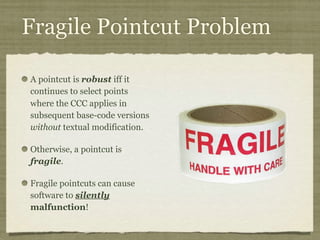 Fragile Pointcut Problem
A pointcut is robust iff it
continues to select points
where the CCC applies in
subsequent base-code versions
without textual modification.
Otherwise, a pointcut is
fragile.
Fragile pointcuts can cause
software to silently
malfunction!
 