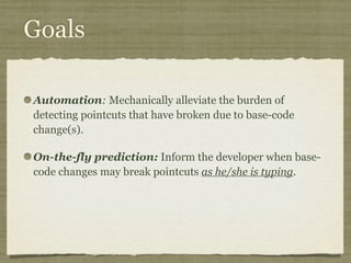 Goals
Automation: Mechanically alleviate the burden of
detecting pointcuts that have broken due to base-code
change(s).
On-the-fly prediction: Inform the developer when base-
code changes may break pointcuts as he/she is typing.
 