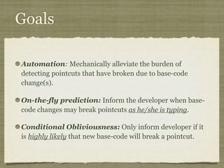 Goals
Automation: Mechanically alleviate the burden of
detecting pointcuts that have broken due to base-code
change(s).
On-the-fly prediction: Inform the developer when base-
code changes may break pointcuts as he/she is typing.
Conditional Obliviousness: Only inform developer if it
is highly likely that new base-code will break a pointcut.
 