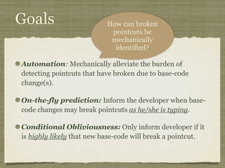 Goals
Automation: Mechanically alleviate the burden of
detecting pointcuts that have broken due to base-code
change(s).
On-the-fly prediction: Inform the developer when base-
code changes may break pointcuts as he/she is typing.
Conditional Obliviousness: Only inform developer if it
is highly likely that new base-code will break a pointcut.
How can broken
pointcuts be
mechanically
identified?
 