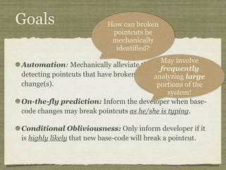 Goals
Automation: Mechanically alleviate the burden of
detecting pointcuts that have broken due to base-code
change(s).
On-the-fly prediction: Inform the developer when base-
code changes may break pointcuts as he/she is typing.
Conditional Obliviousness: Only inform developer if it
is highly likely that new base-code will break a pointcut.
May involve
frequently
analyzing large
portions of the
system!
How can broken
pointcuts be
mechanically
identified?
 