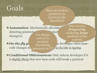 Goals
Automation: Mechanically alleviate the burden of
detecting pointcuts that have broken due to base-code
change(s).
On-the-fly prediction: Inform the developer when base-
code changes may break pointcuts as he/she is typing.
Conditional Obliviousness: Only inform developer if it
is highly likely that new base-code will break a pointcut.
May involve
frequently
analyzing large
portions of the
system!
How can broken
pointcuts be
mechanically
identified?
Use Mylyn
context to
promote
interesting
pointcuts in UI
 