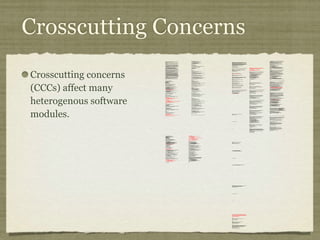 Crosscutting Concerns
Crosscutting concerns
(CCCs) affect many
heterogenous software
modules.
/*
* ====================================================================
*
* The Apache Software License, Version 1.1
*
* Copyright (c) 1999 The Apache Software Foundation. All rights
* reserved.
*
* Redistribution and use in source and binary forms, with or without
* modification, are permitted provided that the following conditions
* are met:
*
* 1. Redistributions of source code must retain the above copyright
* notice, this list of conditions and the following disclaimer.
*
* 2. Redistributions in binary form must reproduce the above copyright
* notice, this list of conditions and the following disclaimer in
* the documentation and/or other materials provided with the
* distribution.
*
* 3. The end-user documentation included with the redistribution, if
* any, must include the following acknowlegement:
* "This product includes software developed by the
* Apache Software Foundation (http://www.apache.org/)."
* Alternately, this acknowlegement may appear in the software
itself,
* if and wherever such third-party acknowlegements normally appear.
*
* 4. The names "The Jakarta Project", "Tomcat", and "Apache Software
* Foundation" must not be used to endorse or promote products
derived
* from this software without prior written permission. For written
* permission, please contact apache@apache.org.
*
* 5. Products derived from this software may not be called "Apache"
* nor may "Apache" appear in their names without prior written
* permission of the Apache Group.
*
* THIS SOFTWARE IS PROVIDED ``AS IS'' AND ANY EXPRESSED OR IMPLIED
* WARRANTIES, INCLUDING, BUT NOT LIMITED TO, THE IMPLIED WARRANTIES
* OF MERCHANTABILITY AND FITNESS FOR A PARTICULAR PURPOSE ARE
* DISCLAIMED. IN NO EVENT SHALL THE APACHE SOFTWARE FOUNDATION OR
* ITS CONTRIBUTORS BE LIABLE FOR ANY DIRECT, INDIRECT, INCIDENTAL,
* SPECIAL, EXEMPLARY, OR CONSEQUENTIAL DAMAGES (INCLUDING, BUT NOT
* LIMITED TO, PROCUREMENT OF SUBSTITUTE GOODS OR SERVICES; LOSS OF
* USE, DATA, OR PROFITS; OR BUSINESS INTERRUPTION) HOWEVER CAUSED AND
* ON ANY THEORY OF LIABILITY, WHETHER IN CONTRACT, STRICT LIABILITY,
* OR TORT (INCLUDING NEGLIGENCE OR OTHERWISE) ARISING IN ANY WAY OUT
* OF THE USE OF THIS SOFTWARE, EVEN IF ADVISED OF THE POSSIBILITY OF
* SUCH DAMAGE.
* ====================================================================
*
* This software consists of voluntary contributions made by many
* individuals on behalf of the Apache Software Foundation. For more
* information on the Apache Software Foundation, please see
* <http://www.apache.org/>.
*
* [Additional notices, if required by prior licensing conditions]
*
*/
package org.apache.tomcat.session;
import org.apache.tomcat.core.*;
import org.apache.tomcat.util.StringManager;
import java.io.*;
import java.net.*;
import java.util.*;
import javax.servlet.*;
import javax.servlet.http.*;
/**
* Core implementation of an application level session
*
* @author James Duncan Davidson [duncan@eng.sun.com]
* @author Jason Hunter [jch@eng.sun.com]
* @author James Todd [gonzo@eng.sun.com]
*/
public class ApplicationSession implements HttpSession {
private StringManager sm =
StringManager.getManager("org.apache.tomcat.session");
private Hashtable values = new Hashtable();
private String id;
private ServerSession serverSession;
private Context context;
private long creationTime = System.currentTimeMillis();;
private long thisAccessTime = creationTime;
private long lastAccessed = creationTime;
private int inactiveInterval = -1;
private boolean valid = true;
ApplicationSession(String id, ServerSession serverSession,
Context context) {
this.serverSession = serverSession;
this.context = context;
this.id = id;
this.inactiveInterval = context.getSessionTimeOut();
if (this.inactiveInterval != -1) {
this.inactiveInterval *= 60;
}
}
ServerSession getServerSession() {
return serverSession;
}
/**
* Called by context when request comes in so that accesses and
* inactivities can be dealt with accordingly.
*/
void accessed() {
// set last accessed to thisAccessTime as it will be left over
// from the previous access
lastAccessed = thisAccessTime;
thisAccessTime = System.currentTimeMillis();
validate();
}
void validate() {
// if we have an inactive interval, check to see if we've exceeded it
if (inactiveInterval != -1) {
int thisInterval =
(int)(System.currentTimeMillis() - lastAccessed) / 1000;
if (thisInterval > inactiveInterval) {
invalidate();
}
}
}
// HTTP SESSION IMPLEMENTATION METHODS
public String getId() {
if (valid) {
return id;
} else {
String msg = sm.getString("applicationSession.session.ise");
throw new IllegalStateException(msg);
}
}
public long getCreationTime() {
if (valid) {
return creationTime;
} else {
String msg = sm.getString("applicationSession.session.ise");
throw new IllegalStateException(msg);
}
}
/**
*
* @deprecated
*/
public HttpSessionContext getSessionContext() {
return new SessionContextImpl();
}
public long getLastAccessedTime() {
if (valid) {
return lastAccessed;
} else {
String msg = sm.getString("applicationSession.session.ise");
throw new IllegalStateException(msg);
}
}
public void invalidate() {
serverSession.removeApplicationSession(context);
// remove everything in the session
Enumeration enum = values.keys();
while (enum.hasMoreElements()) {
String name = (String)enum.nextElement();
removeValue(name);
}
valid = false;
}
public boolean isNew() {
if (! valid) {
String msg = sm.getString("applicationSession.session.ise");
throw new IllegalStateException(msg);
}
if (thisAccessTime == creationTime) {
return true;
} else {
return false;
}
}
/**
* @deprecated
*/
public void putValue(String name, Object value) {
setAttribute(name, value);
}
public void setAttribute(String name, Object value) {
if (! valid) {
String msg = sm.getString("applicationSession.session.ise");
throw new IllegalStateException(msg);
}
if (name == null) {
String msg = sm.getString("applicationSession.value.iae");
throw new IllegalArgumentException(msg);
}
removeValue(name); // remove any existing binding
if (value != null && value instanceof HttpSessionBindingListener) {
HttpSessionBindingEvent e =
new HttpSessionBindingEvent(this, name);
((HttpSessionBindingListener)value).valueBound(e);
}
values.put(name, value);
}
/**
* @deprecated
*/
public Object getValue(String name) {
return getAttribute(name);
}
public Object getAttribute(String name) {
if (! valid) {
String msg = sm.getString("applicationSession.session.ise");
throw new IllegalStateException(msg);
}
if (name == null) {
String msg = sm.getString("applicationSession.value.iae");
throw new IllegalArgumentException(msg);
}
return values.get(name);
}
/**
* @deprecated
*/
public String[] getValueNames() {
Enumeration e = getAttributeNames();
Vector names = new Vector();
while (e.hasMoreElements()) {
names.addElement(e.nextElement());
}
String[] valueNames = new String[names.size()];
names.copyInto(valueNames);
return valueNames;
}
public Enumeration getAttributeNames() {
if (! valid) {
String msg = sm.getString("applicationSession.session.ise");
throw new IllegalStateException(msg);
}
Hashtable valuesClone = (Hashtable)values.clone();
return (Enumeration)valuesClone.keys();
}
/**
* @deprecated
*/
public void removeValue(String name) {
removeAttribute(name);
}
public void removeAttribute(String name) {
if (! valid) {
String msg = sm.getString("applicationSession.session.ise");
throw new IllegalStateException(msg);
}
if (name == null) {
String msg = sm.getString("applicationSession.value.iae");
throw new IllegalArgumentException(msg);
}
Object o = values.get(name);
if (o instanceof HttpSessionBindingListener) {
HttpSessionBindingEvent e =
new HttpSessionBindingEvent(this,name);
((HttpSessionBindingListener)o).valueUnbound(e);
}
values.remove(name);
}
public void setMaxInactiveInterval(int interval) {
if (! valid) {
String msg = sm.getString("applicationSession.session.ise");
throw new IllegalStateException(msg);
}
inactiveInterval = interval;
}
public int getMaxInactiveInterval() {
if (! valid) {
String msg = sm.getString("applicationSession.session.ise");
throw new IllegalStateException(msg);
}
return inactiveInterval;
}
}
//-----------------------------------------------------------------------
package org.apache.tomcat.session;
import org.apache.tomcat.core.*;
import org.apache.tomcat.util.StringManager;
import java.io.*;
import java.net.*;
import java.util.*;
import javax.servlet.*;
import javax.servlet.http.*;
/**
* Core implementation of a server session
*
* @author James Duncan Davidson [duncan@eng.sun.com]
* @author James Todd [gonzo@eng.sun.com]
*/
public class ServerSession {
private StringManager sm =
StringManager.getManager("org.apache.tomcat.session");
private Hashtable values = new Hashtable();
private Hashtable appSessions = new Hashtable();
private String id;
private long creationTime = System.currentTimeMillis();;
private long thisAccessTime = creationTime;
private long lastAccessed = creationTime;
private int inactiveInterval = -1;
ServerSession(String id) {
this.id = id;
}
public String getId() {
return id;
}
public long getCreationTime() {
return creationTime;
}
public long getLastAccessedTime() {
return lastAccessed;
}
public ApplicationSession getApplicationSession(Context context,
boolean create) {
ApplicationSession appSession =
(ApplicationSession)appSessions.get(context);
if (appSession == null && create) {
// XXX
// sync to ensure valid?
appSession = new ApplicationSession(id, this, context);
appSessions.put(context, appSession);
}
// XXX
// make sure that we haven't gone over the end of our
// inactive interval -- if so, invalidate and create
// a new appSession
return appSession;
}
void removeApplicationSession(Context context) {
appSessions.remove(context);
}
/**
* Called by context when request comes in so that accesses and
* inactivities can be dealt with accordingly.
*/
void accessed() {
// set last accessed to thisAccessTime as it will be left over
// from the previous access
lastAccessed = thisAccessTime;
thisAccessTime = System.currentTimeMillis();
}
void validate()
void validate() {
// if we have an inactive interval, check to see if
// we've exceeded it
if (inactiveInterval != -1) {
int thisInterval =
(int)(System.currentTimeMillis() - lastAccessed) / 1000;
if (thisInterval > inactiveInterval) {
invalidate();
ServerSessionManager ssm =
ServerSessionManager.getManager();
ssm.removeSession(this);
}
}
}
synchronized void invalidate() {
Enumeration enum = appSessions.keys();
while (enum.hasMoreElements()) {
Object key = enum.nextElement();
ApplicationSession appSession =
(ApplicationSession)appSessions.get(key);
appSession.invalidate();
}
}
public void putValue(String name, Object value) {
if (name == null) {
String msg = sm.getString("serverSession.value.iae");
throw new IllegalArgumentException(msg);
}
removeValue(name); // remove any existing binding
values.put(name, value);
}
public Object getValue(String name) {
if (name == null) {
String msg = sm.getString("serverSession.value.iae");
throw new IllegalArgumentException(msg);
}
return values.get(name);
}
public Enumeration getValueNames() {
return values.keys();
}
public void removeValue(String name) {
values.remove(name);
}
public void setMaxInactiveInterval(int interval) {
inactiveInterval = interval;
}
public int getMaxInactiveInterval() {
return inactiveInterval;
}
// XXX
// sync'd for safty -- no other thread should be getting something
// from this while we are reaping. This isn't the most optimal
// solution for this, but we'll determine something else later.
synchronized void reap() {
Enumeration enum = appSessions.keys();
while (enum.hasMoreElements()) {
Object key = enum.nextElement();
ApplicationSession appSession =
(ApplicationSession)appSessions.get(key);
appSession.validate();
}
}
}
;
/**
* Standard implementation of the <b>Session</b> interface. This object is
* serializable, so that it can be stored in persistent storage or transferred
* to a different JVM for distributable session support.
* <p>
* <b>IMPLEMENTATION NOTE</b>: An instance of this class represents both the
* internal (Session) and application level (HttpSession) view of the session.
* However, because the class itself is not declared public, Java logic outside
* of the <code>org.apache.tomcat.session</code> package cannot cast an
* HttpSession view of this instance back to a Session view.
*
* @author Craig R. McClanahan
* @version $Revision: 1.2 $ $Date: 2000/05/15 17:54:10 $
*/
final class StandardSession
implements HttpSession, Session {
// ----------------------------------------------------------- Constructors
/**
* Construct a new Session associated with the specified Manager.
*
* @param manager The manager with which this Session is associated
*/
public StandardSession(Manager manager) {
super();
this.manager = manager;
}
/**
* The last accessed time for this Session.
*/
private long lastAccessedTime = creationTime;
/**
* The Manager with which this Session is associated.
*/
private Manager manager = null;
/**
* The maximum time interval, in seconds, between client requests before
* the servlet container may invalidate this session. A negative time
* indicates that the session should never time out.
*/
private int maxInactiveInterval = -1;
/**
* Flag indicating whether this session is new or not.
*/
private boolean isNew = true;
/**
* Flag indicating whether this session is valid or not.
*/
private boolean isValid = false;
/**
* The string manager for this package.
*/
private StringManager sm =
StringManager.getManager("org.apache.tomcat.session");
/**
* The HTTP session context associated with this session.
*/
private static HttpSessionContext sessionContext = null;
/**
* The current accessed time for this session.
*/
private long thisAccessedTime = creationTime;
// ----------------------------------------------------- Session Properties
/**
* Set the creation time for this session. This method is called by the
* Manager when an existing Session instance is reused.
*
* @param time The new creation time
*/
public void setCreationTime(long time) {
this.creationTime = time;
this.lastAccessedTime = time;
this.thisAccessedTime = time;
}
/**
* Return the session identifier for this session.
*/
public String getId() {
return (this.id);
}
/**
* Set the session identifier for this session.
*
* @param id The new session identifier
*/
public void setId(String id) {
if ((this.id != null) && (manager != null) &&
(manager instanceof ManagerBase))
((ManagerBase) manager).remove(this);
this.id = id;
if ((manager != null) && (manager instanceof ManagerBase))
((ManagerBase) manager).add(this);
}
/**
* Return descriptive information about this Session implementation and
* the corresponding version number, in the format
* <code><description>/<version></code>.
*/
public String getInfo() {
return (this.info);
}
/**
* Return the last time the client sent a request associated with this
* session, as the number of milliseconds since midnight, January 1, 1970
* GMT. Actions that your application takes, such as getting or setting
* a value associated with the session, do not affect the access time.
*/
public long getLastAccessedTime() {
return (this.lastAccessedTime);
}
/**
* Return the Manager within which this Session is valid.
*/
public Manager getManager() {
return (this.manager);
}
/**
* Set the Manager within which this Session is valid.
*
* @param manager The new Manager
*/
public void setManager(Manager manager) {
this.manager = manager;
}
/**
* Return the maximum time interval, in seconds, between client requests
* before the servlet container will invalidate the session. A negative
* time indicates that the session should never time out.
*
* @exception IllegalStateException if this method is called on
* an invalidated session
*/
public int getMaxInactiveInterval() {
return (this.maxInactiveInterval);
/**
* Update the accessed time information for this session. This method
* should be called by the context when a request comes in for a particular
* session, even if the application does not reference it.
*/
public void access() {
this.lastAccessedTime = this.thisAccessedTime;
this.thisAccessedTime = System.currentTimeMillis();
this.isNew=false;
}
/**
* Perform the internal processing required to invalidate this session,
* without triggering an exception if the session has already expired.
*/
public void expire() {
// Remove this session from our manager's active sessions
if ((manager != null) && (manager instanceof ManagerBase))
((ManagerBase) manager).remove(this);
// Unbind any objects associated with this session
Vector results = new Vector();
Enumeration attrs = getAttributeNames();
while (attrs.hasMoreElements()) {
String attr = (String) attrs.nextElement();
results.addElement(attr);
}
Enumeration names = results.elements();
while (names.hasMoreElements()) {
String name = (String) names.nextElement();
removeAttribute(name);
}
// Mark this session as invalid
setValid(false);
}
/**
}
/**
* Set the <code>isNew</code> flag for this session.
*
* @param isNew The new value for the <code>isNew</code> flag
*/
void setNew(boolean isNew) {
this.isNew = isNew;
}
/**
* Set the <code>isValid</code> flag for this session.
*
* @param isValid The new value for the <code>isValid</code> flag
*/
void setValid(boolean isValid) {
this.isValid = isValid;
}
// ------------------------------------------------- HttpSession Properties
/**
* Return the time when this session was created, in milliseconds since
* midnight, January 1, 1970 GMT.
*
* @exception IllegalStateException if this method is called on an
* invalidated session
*/
public long getCreationTime() {
return (this.creationTime);
}
/**
* Return the session context with which this session is associated.
*
* @deprecated As of Version 2.1, this method is deprecated and has no
* replacement. It will be removed in a future version of the
* Java Servlet API.
*/
public HttpSessionContext getSessionContext() {
if (sessionContext == null)
sessionContext = new StandardSessionContext();
return (sessionContext);
}
// ----------------------------------------------HttpSession Public Methods
/**
* Return the object bound with the specified name in this session, or
* <code>null</code> if no object is bound with that name.
*
* @param name Name of the attribute to be returned
*
* @exception IllegalStateException if this method is called on an
* invalidated session
*/
public Object getAttribute(String name) {
return (attributes.get(name));
}
/**
* Return an <code>Enumeration</code> of <code>String</code> objects
* containing the names of the objects bound to this session.
*
* @exception IllegalStateException if this method is called on an
* invalidated session
*/
public Enumeration getAttributeNames() {
return (attributes.keys());
}
/**
* Return the object bound with the specified name in this session, or
* <code>null</code> if no object is bound with that name.
*
* @param name Name of the value to be returned
*
* @exception IllegalStateException if this method is called on an
* invalidated session
*
* @deprecated As of Version 2.2, this method is replaced by
* <code>getAttribute()</code>
*/
public Object getValue(String name) {
return (getAttribute(name));
}
/**
* Return the set of names of objects bound to this session. If there
* are no such objects, a zero-length array is returned.
*
* @exception IllegalStateException if this method is called on an
* invalidated session
*
* @deprecated As of Version 2.2, this method is replaced by
* <code>getAttributeNames()</code>
*/
public String[] getValueNames() {
Vector results = new Vector();
Enumeration attrs = getAttributeNames();
while (attrs.hasMoreElements()) {
String attr = (String) attrs.nextElement();
results.addElement(attr);
}
String names[] = new String[results.size()];
for (int i = 0; i < names.length; i++)
names[i] = (String) results.elementAt(i);
return (names);
}
/**
* Invalidates this session and unbinds any objects bound to it.
*
* @exception IllegalStateException if this method is called on
* an invalidated session
*/
public void invalidate() {
// Cause this session to expire
expire();
}
/**
* Return <code>true</code> if the client does not yet know about the
* session, or if the client chooses not to join the session. For
* example, if the server used only cookie-based sessions, and the client
* has disabled the use of cookies, then a session would be new on each
* request.
*
* @exception IllegalStateException if this method is called on an
* invalidated session
*/
public boolean isNew() {
return (this.isNew);
}
* Remove the object bound with the specified name from this session. If
* the session does not have an object bound with this name, this method
* does nothing.
* <p>
* After this method executes, and if the object implements
* <code>HttpSessionBindingListener</code>, the container calls
* <code>valueUnbound()</code> on the object.
*
* @param name Name of the object to remove from this session.
*
* @exception IllegalStateException if this method is called on an
* invalidated session
*/
public void removeAttribute(String name) {
synchronized (attributes) {
Object object = attributes.get(name);
if (object == null)
return;
attributes.remove(name);
// System.out.println( "Removing attribute " + name );
if (object instanceof HttpSessionBindingListener) {
((HttpSessionBindingListener) object).valueUnbound
(new HttpSessionBindingEvent((HttpSession) this, name));
}
}
}
* Bind an object to this session, using the specified name. If an object
* of the same name is already bound to this session, the object is
* replaced.
* <p>
* After this method executes, and if the object implements
* <code>HttpSessionBindingListener</code>, the container calls
* <code>valueBound()</code> on the object.
*
* @param name Name to which the object is bound, cannot be null
* @param value Object to be bound, cannot be null
*
* @exception IllegalArgumentException if an attempt is made to add a
* non-serializable object in an environment marked distributable.
* @exception IllegalStateException if this method is called on an
* invalidated session
*/
public void setAttribute(String name, Object value) {
if ((manager != null) && manager.getDistributable() &&
!(value instanceof Serializable))
throw new IllegalArgumentException
(sm.getString("standardSession.setAttribute.iae"));
synchronized (attributes) {
removeAttribute(name);
attributes.put(name, value);
if (value instanceof HttpSessionBindingListener)
((HttpSessionBindingListener) value).valueBound
(new HttpSessionBindingEvent((HttpSession) this, name));
}
}
// -------------------------------------------- HttpSession Private Methods
/**
* Read a serialized version of this session object from the specified
* object input stream.
* <p>
* <b>IMPLEMENTATION NOTE</b>: The reference to the owning Manager
* is not restored by this method, and must be set explicitly.
*
* @param stream The input stream to read from
*
* @exception ClassNotFoundException if an unknown class is specified
* @exception IOException if an input/output error occurs
*/
private void readObject(ObjectInputStream stream)
throws ClassNotFoundException, IOException {
// Deserialize the scalar instance variables (except Manager)
creationTime = ((Long) stream.readObject()).longValue();
id = (String) stream.readObject();
lastAccessedTime = ((Long) stream.readObject()).longValue();
maxInactiveInterval = ((Integer) stream.readObject()).intValue();
isNew = ((Boolean) stream.readObject()).booleanValue();
isValid = ((Boolean) stream.readObject()).booleanValue();
// Deserialize the attribute count and attribute values
int n = ((Integer) stream.readObject()).intValue();
for (int i = 0; i < n; i++) {
String name = (String) stream.readObject();
Object value = (Object) stream.readObject();
attributes.put(name, value);
}
}
/**
* Write a serialized version of this session object to the specified
* object output stream.
* <p>
* <b>IMPLEMENTATION NOTE</b>: The owning Manager will not be stored
* in the serialized representation of this Session. After calling
* <code>readObject()</code>, you must set the associated Manager
* explicitly.
* <p>
* <b>IMPLEMENTATION NOTE</b>: Any attribute that is not Serializable
* will be silently ignored. If you do not want any such attributes,
* be sure the <code>distributable</code> property of our associated
* Manager is set to <code>true</code>.
*
* @param stream The output stream to write to
*
* @exception IOException if an input/output error occurs
*/
private void writeObject(ObjectOutputStream stream) throws IOException {
// Write the scalar instance variables (except Manager)
stream.writeObject(new Long(creationTime));
stream.writeObject(id);
stream.writeObject(new Long(lastAccessedTime));
stream.writeObject(new Integer(maxInactiveInterval));
stream.writeObject(new Boolean(isNew));
stream.writeObject(new Boolean(isValid));
// Accumulate the names of serializable attributes
Vector results = new Vector();
Enumeration attrs = getAttributeNames();
while (attrs.hasMoreElements()) {
String attr = (String) attrs.nextElement();
Object value = attributes.get(attr);
if (value instanceof Serializable)
results.addElement(attr);
}
// Serialize the attribute count and the attribute values
stream.writeObject(new Integer(results.size()));
Enumeration names = results.elements();
while (names.hasMoreElements()) {
String name = (String) names.nextElement();
stream.writeObject(name);
stream.writeObject(attributes.get(name));
}
}
crosscut invalidate(StandardSession s): s & (int getMaxInactiveInterval() |
long getCreationTime() |
Object getAttribute(String) |
Enumeration getAttributeNames() |
String[] getValueNames() |
void invalidate() |
boolean isNew() |
void removeAttribute(String) |
void setAttribute(String, Object));
static advice(StandardSession s): invalidate(s) {
before {
if (!s.isValid())
throw new IllegalStateException
(s.sm.getString("standardSession."
+ thisJoinPoint.methodName
+ ".ise"));
}
}
}
// -------------------------------------------------------------- Private Class
/**
* This class is a dummy implementation of the <code>HttpSessionContext</code>
* interface, to conform to the requirement that such an object be returned
* when <code>HttpSession.getSessionContext()</code> is called.
*
* @author Craig R. McClanahan
*
* @deprecated As of Java Servlet API 2.1 with no replacement. The
* interface will be removed in a future version of this API.
*/
final class StandardSessionContext implements HttpSessionContext {
private Vector dummy = new Vector();
/**
* Return the session identifiers of all sessions defined
* within this context.
*
* @deprecated As of Java Servlet API 2.1 with no replacement.
* This method must return an empty <code>Enumeration</code>
* and will be removed in a future version of the API.
*/
public Enumeration getIds() {
return (dummy.elements());
}
/**
* Return the <code>HttpSession</code> associated with the
* specified session identifier.
*
* @param id Session identifier for which to look up a session
*
* @deprecated As of Java Servlet API 2.1 with no replacement.
* This method must return null and will be removed in a
* future version of the API.
*/
public HttpSession getSession(String id) {
return (null);
}
}
 