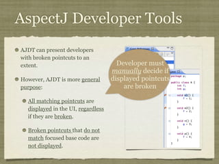 AspectJ Developer Tools
AJDT can present developers
with broken pointcuts to an
extent.
However, AJDT is more general
purpose:
All matching pointcuts are
displayed in the UI, regardless
if they are broken.
Broken pointcuts that do not
match focused base code are
not displayed.
Developer must
manually decide if
displayed pointcuts
are broken
 