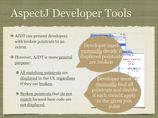AspectJ Developer Tools
AJDT can present developers
with broken pointcuts to an
extent.
However, AJDT is more general
purpose:
All matching pointcuts are
displayed in the UI, regardless
if they are broken.
Broken pointcuts that do not
match focused base code are
not displayed.
Developer must
manually decide if
displayed pointcuts
are broken
Developer must
manually find all
pointcuts and decide
if each should apply
to the given join
point
 
